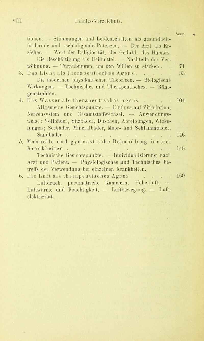 tionen. — Stimmungen und Leidenschaften als gesundheit- fördernde und -schädigende Potenzen. — Der Arzt als Er- zieher. — Wert der Religiosität, der Geduld, des Humors. Die Beschäftigung als Heilmittel. — Nachteile der Ver- wöhnung. — Turnübungen, um den Willen zu stärken . 3. Das Licht als therapeutisches Agens Die modernen physikalischen Theorieen. — Biologische Wirkungen. — Technisches und Therapeutisches. — Rönt- genstrahlen. 4. Das Wasser als therapeutisches Agens . Allgemeine Gesichtspunkte. — Einfluss auf Zirkulation, Nervensystem und Gesamtstoffwechsel. — Anwendungs- weise: Vollbäder, Sitzbäder, Duschen, Abreibungen, Wicke- lungen ; Seebäder, Mineralbäder, Moor- iind Schlammbäder. Sandbäder 5. Manuelle und gymnastische Behandlung innerer Krankheiten Technische Gesichtspunkte. — Individualisierung nach Arzt und Patient. — Physiologisches und Technisches be- treffs der Verwendung bei einzelnen Krankheiten. 6. Die Luft als therapeutisches Agens Luftdruck, pneumatische Kammern, Höhenluft. — Luftwärme und Feuchtigkeit. — Luftbewegung. — Luft- elektrizität. Seite 71 83 104 146 148 160