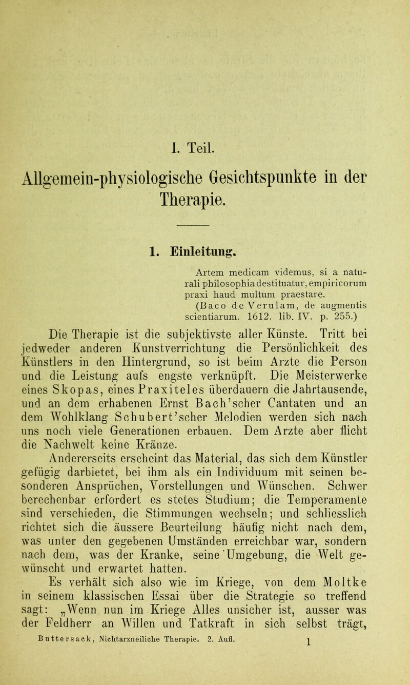 Allgemein-physiologische Gesichtspunkte in der Therapie. 1. Einleitung. Artem medicam videimis, si a natu- rali philosophiadestituatur, empiricorum praxi haud multuni praestare. (Baco de Verulam, de augmentis scientiarum. 1612. lib. IV. p. 255.) Die Therapie ist die subjektivste aller Künste. Tritt bei jedweder anderen Kunstverrichtung die Persönlichkeit des Künstlers in den Hintergrund, so ist beim Arzte die Person und die Leistung aufs engste verknüpft. Die Meisterwerke eines Skopas, eines Praxiteles überdauern die Jahrtausende, und an dem erhabenen Ernst Bach’scher Cantaten und an dem Wohlklang Schubert’scher Melodien werden sich nach uns noch viele Generationen erbauen. Dem Arzte aber flicht die Nachwelt keine Kränze. Andererseits erscheint das Material, das sich dem Künstler gefügig darbietet, bei ihm als ein Individuum mit seinen be- sonderen Ansprüchen, Vorstellungen und Wünschen. Schwer berechenbar erfordert es stetes Studium; die Temperamente sind verschieden, die Stimmungen wechseln; und schliesslich richtet sich die äussere Beurteilung häufig nicht nach dem, was unter den gegebenen Umständen erreichbar war, sondern nach dem, was der Kranke, seine'Umgebung, die Welt ge- wünscht und erwartet hatten. Es verhält sich also wie im Kriege, von dem Moltke in seinem klassischen Essai über die Strategie so treffend sagt: „Wenn nun im Kriege Alles unsicher ist, ausser was der Feldherr an Willen und Tatkraft in sich selbst trägt, Buttersack, Nichtarzneiliche Therapie. 2. Aufl. 1