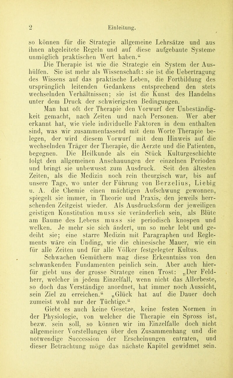 so können für die Strategie allgemeine Lehrsätze und aus ihnen abgeleitete Regeln und auf diese aufgebaute Systeme unmöglich praktischen Wert haben.“ Die Therapie ist wie die Strategie ein System der Aus- hülfen. Sie ist mehr als Wissenschaft: sie ist die Uebertragung des Wissens auf das praktische Leben, die Fortbildung des ursprünglich leitenden Gedankens entsprechend den stets wechselnden Verhältnissen; sie ist die Kunst des Handelns unter dem Druck der schwierigsten Bedingungen. Man hat oft der Therapie den Vorwurf der Unbeständig- keit gemacht, nach Zeiten und nach Personen. Wer aber erkannt hat, wie viele individuelle Faktoren in dem enthalten sind, was wir zusammen fassend mit dem Worte Therapie be- legen, der wird diesem Vorwurf mit dem Hinweis auf die wechselnden Träger der Therapie, die Aerzte und die Patienten, begegnen. Die Heilkunde als ein Stück Kulturgeschichte folgt den allgemeinen Anschauungen der einzelnen Perioden und bringt sie unbewusst zum Ausdruck. Seit den ältesten Zeiten, als die Medizin noch rein theurgisch war, bis auf unsere Tage, wo unter der Führung von Berzelius, Liebig u. A. die Chemie einen mächtigen Aufschwung gewonnen, spiegelt sie immer, in Theorie und Praxis,’ den jeweils herr- schenden Zeitgeist wieder. Ais Ausdrucksform der jeweiligen geistigen Konstitution muss sie veränderlich sein, als Blüte am Baume des Lebens muss sie periodisch knospen und welken. Je mehr sie sich ändert, um so mehr lebt und ge- deiht sie; eine starre Medizin mit Paragraphen und Regle- ments wäre ein Unding, wie die chinesische Mauer, wie ein für alle Zeiten und für alle Völker festgelegter Kultus. Schwachen Gemüthern mag diese Erkenntniss von den schwankenden Fundamenten peinlich sein. Aber auch hier- für giebt uns der grosse Stratege einen Trost: „Der Feld- herr, welcher in jedem Einzelfall, wenn nicht das Allerbeste, so doch das Verständige anordnet, hat immer noch Aussicht, sein Ziel zu erreichen.“ „Glück hat auf die Dauer doch zumeist wohl nur der Tüchtige.“ Giebt es auch keine Gesetze, keine festen Normen in der Physiologie, von welcher die Therapie ein Spross ist, bezw. sein soll, so können wir im Einzelfalle doch nicht allgemeiner Vorstellungen über den Zusammenhang und die notwendige Succession der Erscheinungen entraten, und dieser Betrachtung möge das nächste Kapitel gewidmet sein.