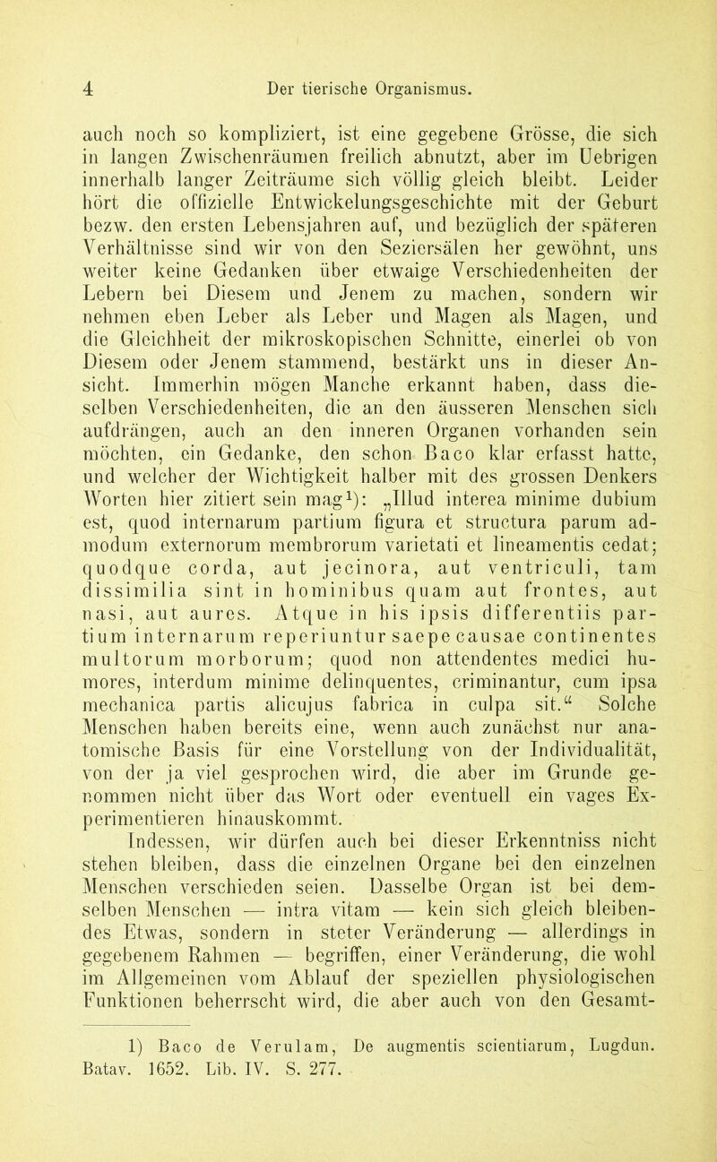 auch noch so kompliziert, ist eine gegebene Grösse, die sich in langen Zwischenräumen freilich abnutzt, aber im Uebrigen innerhalb langer Zeiträume sich völlig gleich bleibt. Leider hört die offizielle Entwickelungsgeschichte mit der Geburt bezw. den ersten Lebensjahren auf, und bezüglich der späteren Verhältnisse sind wir von den Seziersälen her gewöhnt, uns weiter keine Gedanken über etwaige Verschiedenheiten der Lebern bei Diesem und Jenem zu machen, sondern wir nehmen eben Leber als Leber und Magen als Magen, und die Gleichheit der mikroskopischen Schnitte, einerlei ob von Diesem oder Jenem stammend, bestärkt uns in dieser An- sicht. Immerhin mögen Manche erkannt haben, dass die- selben Verschiedenheiten, die an den äusseren Menschen sich aufdrängen, auch an den inneren Organen vorhanden sein möchten, ein Gedanke, den schon Baco klar erfasst hatte, und welcher der Wichtigkeit halber mit des grossen Denkers Worten hier zitiert sein mag1): „Illud interea minime dubium est, quod internarum partium figura et structura parum ad- modum externorum membrorum varietati et lineamentis cedat; qu odque corda, aut jecinora, aut ventriculi, tarn dissimilia sint in hominibus quam aut frontes, aut nasi, aut aures. Atque in his ipsis differentiis par- tium internarum reperiuntur saepe causae continentes multorum morborum; quod non attendentes medici hu- mores, interdum minime delinquentes, criminantur, cum ipsa mechanica partis alicujus fabricä in culpa sit.“ Solche Menschen haben bereits eine, wenn auch zunächst nur ana- tomische Basis für eine Vorstellung von der Individualität, von der ja viel gesprochen wird, die aber im Grunde ge- nommen nicht über das Wort oder eventuell ein vages Ex- perimentieren hinauskommt. Indessen, wir dürfen auch bei dieser Erkenntniss nicht stehen bleiben, dass die einzelnen Organe bei den einzelnen Menschen verschieden seien. Dasselbe Organ ist bei dem- selben Menschen — intra vitam — kein sich gleich bleiben- des Etwas, sondern in steter Veränderung — allerdings in gegebenem Rahmen — begriffen, einer Veränderung, die wohl im Allgemeinen vom Ablauf der speziellen physiologischen Eunktionen beherrscht wird, die aber auch von den Gesamt- 1) Baco de Verulam, De augmentis scientiarum, Lugdun. Batav. 1652. Lib. IV. S. 277.