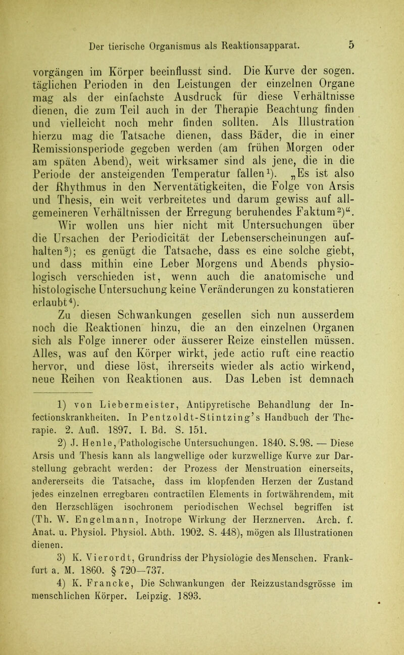 Der tierische Organismus als Reaktionsapparat. Vorgängen im Körper beeinflusst sind. Die Kurve der sogen, täglichen Perioden in den Leistungen der einzelnen Organe mag als der einfachste Ausdruck für diese Verhältnisse dienen, die zum Teil auch in der Therapie Beachtung finden und vielleicht noch mehr finden sollten. Als Illustration hierzu mag die Tatsache dienen, dass Bäder, die in einer Remissionsperiode gegeben werden (am frühen Morgen oder am späten Abend), weit wirksamer sind als jene, die in die Periode der ansteigenden Temperatur fallen1). „Es ist also der Rhythmus in den Nerventätigkeiten, die Folge von Arsis und Thesis, ein weit verbreitetes und darum gewiss auf all- gemeineren Verhältnissen der Erregung beruhendes Faktum2)“. Wir wollen uns hier nicht mit Untersuchungen über die Ursachen der Periodicität der Lebenserscheinungen auf- halten3); es genügt die Tatsache, dass es eine solche giebt, und dass mithin eine Leber Morgens und Abends physio- logisch verschieden ist, wenn auch die anatomische und histologische Untersuchung keine Veränderungen zu konstatieren erlaubt4). Zu diesen Schwankungen gesellen sich nun ausserdem noch die Reaktionen hinzu, die an den einzelnen Organen sich als Folge innerer oder äusserer Reize einstellen müssen. Alles, was auf den Körper wirkt, jede actio ruft eine reactio hervor, und diese löst, ihrerseits wieder als actio wirkend, neue Reihen von Reaktionen aus. Das Leben ist demnach 1) von Liebermeister, Antipyretische Behandlung der In- fectionskrankheiten. In Pentzoldt-Stintzing’s Handbuch der The- rapie. 2. Aufl. 1897. I. Bd. S. 151. 2) J. Henle, Pathologische Untersuchungen. 1840. S.98. — Diese Arsis und Thesis kann als langwellige oder kurzwellige Kurve zur Dar- stellung gebracht werden: der Prozess der Menstruation einerseits, andererseits die Tatsache, dass im klopfenden Herzen der Zustand jedes einzelnen erregbaren contractilen Elements in fortwährendem, mit den Herzschlägen isochronem periodischen Wechsel begriffen ist (Th. W. Engelmann, Inotrope Wirkung der Herznerven. Arch. f. Anat. u. Physiol. Physiol. Abth. 1902. S. 448), mögen als Illustrationen dienen. 3) K. Vierordt, Grundriss der Physiologie des Menschen. Frank- furt a. M. 1860. § 720-737. 4) K. Francke, Die Schwankungen der Reizzustandsgrösse im menschlichen Körper. Leipzig. 1893.