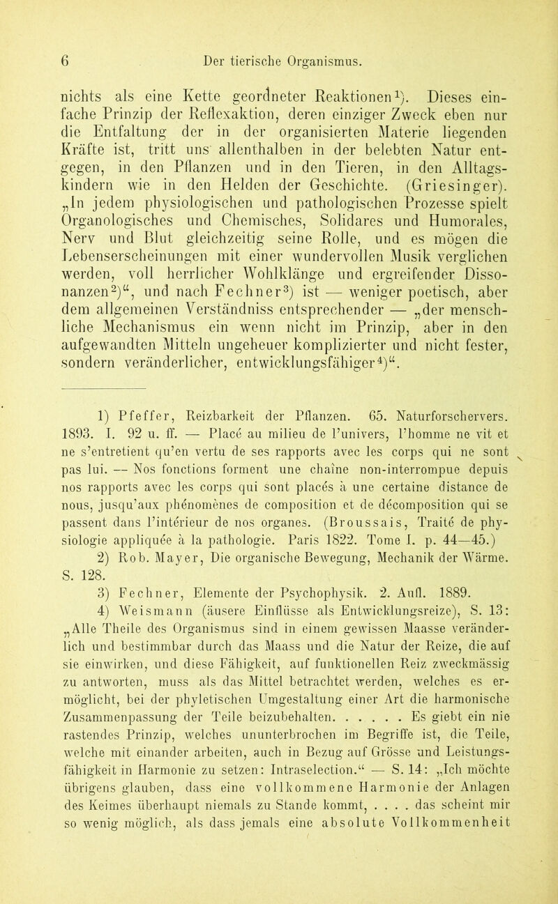 nichts als eine Kette geordneter Reaktionen1). Dieses ein- fache Prinzip der Reflexaktion, deren einziger Zweck eben nur die Entfaltung der in der organisierten Materie liegenden Kräfte ist, tritt uns allenthalben in der belebten Natur ent- gegen, in den Pflanzen und in den Tieren, in den Alltags- kindern wie in den Helden der Geschichte. (Griesinger), „ln jedem physiologischen und pathologischen Prozesse spielt Organologisches und Chemisches, Solidares und Humorales, Nerv und Blut gleichzeitig seine Rolle, und es mögen die Lebenserscheinungen mit einer wundervollen Musik verglichen werden, voll herrlicher Wohlklänge und ergreifender Disso- nanzen2)“, und nach Fechner3) ist — weniger poetisch, aber dem allgemeinen Verständniss entsprechender — „der mensch- liche Mechanismus ein wenn nicht im Prinzip, aber in den aufgewandten Mitteln ungeheuer komplizierter und nicht fester, sondern veränderlicher, entwicklungsfähiger4)“. 1) Pfeffer, Reizbarkeit der Pflanzen. 65. Naturforschervers. 1893. I. 92 u. ff. — Place au milieu de l’univers, Fhomme ne vit et ne s’entretient qu’en vertu de ses rapports avec les corps qui ne sont pas lui. — Nos fonctions forment une chaine non-interrompue depuis nos rapports avec les corps qui sont places ä une certaine distance de nous, jusqu’aux phenomenes de composition et de decomposition qui se passent dans l’interieur de nos Organes. (Broussais, Traite de Phy- siologie appliquee ä la pathologie. Paris 1822. Tome 1. p. 44—45.) 2) Rob. Mayer, Die organische Bewegung, Mechanik der Wärme. S. 128. 3) Fechner, Elemente der Psychophysik. 2. Au fl. 1889. 4) Weismann (äusere Einflüsse als Entwicklungsreize), S. 13: „Alle Theile des Organismus sind in einem gewissen Maasse veränder- lich und bestimmbar durch das Maass und die Natur der Reize, die auf sie einwirken, und diese Fähigkeit, auf funktionellen Reiz zweckmässig zu antworten, muss als das Mittel betrachtet werden, welches es er- möglicht, bei der phyletischen Umgestaltung einer Art die harmonische Zusammenpassung der Teile beizubehalten Es giebt ein nie rastendes Prinzip, welches ununterbrochen im Begriffe ist, die Teile, welche mit einander arbeiten, auch in Bezug auf Grösse und Leistungs- fähigkeit in Harmonie zu setzen: Intraselection.“ — S. 14: „Ich möchte übrigens glauben, dass eine vollkommene Harmonie der Anlagen des Keimes überhaupt niemals zu Stande kommt, .... das scheint mir so wenig möglich, als dass jemals eine absolute Vollkommenheit