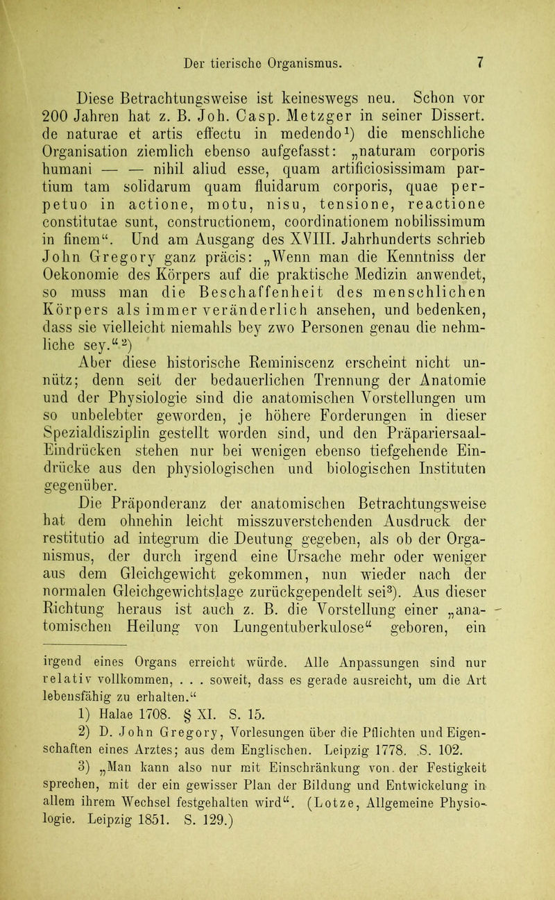 Diese Betrachtungsweise ist keineswegs neu. Schon vor 200 Jahren hat z. B. Joh. Casp. Metzger in seiner Dissert. de naturae et artis effectu in medendo* 1) die menschliche Organisation ziemlich ebenso aufgefasst: „naturam corporis humani — — nihil aliud esse, quam artificiosissimam par- tium tarn solidarum quam fluidarum corporis, quae per- petuo in actione, motu, nisu, tensione, reactione constitutae sunt, constructionem, coordinationem nobilissimum in finem“. Und am Ausgang des XVIII. Jahrhunderts schrieb John Gregory ganz präcis: „Wenn man die Kenntniss der Oekonomie des Körpers auf die praktische Medizin anwendet, so muss man die Beschaffenheit des menschlichen Körpers als immer veränderlich ansehen, und bedenken, dass sie vielleicht niemahls bey zwo Personen genau die nehm- liche sey.“2) Aber diese historische Reminiscenz erscheint nicht un- nütz; denn seit der bedauerlichen Trennung der Anatomie und der Physiologie sind die anatomischen Vorstellungen um so unbelebter geworden, je höhere Forderungen in dieser Spezialdisziplin gestellt worden sind, und den Präpariersaal- Eindrücken stehen nur bei wenigen ebenso tiefgehende Ein- drücke aus den physiologischen und biologischen Instituten gegenüber. Die Präponderanz der anatomischen Betrachtungsweise hat dem ohnehin leicht misszu versteh enden Ausdruck der restitutio ad integrum die Deutung gegeben, als ob der Orga- nismus, der durch irgend eine Ursache mehr oder weniger aus dem Gleichgewicht gekommen, nun wüeder nach der normalen Gleichgewichtslage zurückgependelt sei3). Aus dieser Richtung heraus ist auch z. B. die Vorstellung einer „ana- - tomischen Heilung von Lungentuberkulose“ geboren, ein irgend eines Organs erreicht würde. Alle Anpassungen sind nur relativ vollkommen, . . . soweit, dass es gerade ausreicht, um die Art lebensfähig zu erhalten.“ 1) Halae 1708. § XI. S. 15. 2) D. John Gregory, Vorlesungen über die Pflichten und Eigen- schaften eines Arztes; aus dem Englischen. Leipzig 1778. ,S. 102. 3) „Man kann also nur mit Einschränkung von. der Festigkeit sprechen, mit der ein gewisser Plan der Bildung und Entwickelung in allem ihrem Wechsel festgehalten wird“. (Lotze, Allgemeine Physio- logie. Leipzig 1851. S. 129.)