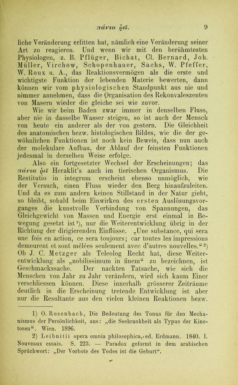 liehe Veränderung erlitten hat, nämlich eine Veränderung seiner Art zu reagieren. Und wenn wir mit den berühmtesten Physiologen, z. B. Pflüger, Bichat, CI. Bernard, Joh. Müller, Virchow, Schopenhauer, Sachs, W. Pfeffer, W. Roux u. A., das Reaktionsvermögen als die erste und wichtigste Funktion der lebenden Materie bewerten, dann können wir vom physiologischen Standpunkt aus nie und nimmer annehmen, dass die Organisation des Rekonvaleszenten von Masern wieder die gleiche sei wie zuvor. Wie wir beim Baden zwar immer in denselben Fluss, aber nie in dasselbe Wasser steigen, so ist auch der Mensch von heute ein anderer als der von gestern. Die Gleichheit des anatomischen bezw. histologischen Bildes, wie die der ge- wöhnlichen Funktionen ist noch kein Beweis, dass nun auch der molekulare Aufbau, der Ablauf der feinsten Funktionen jedesmal in derselben Weise erfolge. Also ein fortgesetzter Wechsel der Erscheinungen; das nccvxa fest Heraklit’s auch im tierischen Organismus. Die Restitutio in integrum erscheint ebenso unmöglich, wie der Versuch, einen Fluss wieder den Berg hinaufzuleiten. Und da es zum andern keinen Stillstand in der Natur giebt, so bleibt, sobald beim Einwirken des ersten Auslösungsvor- ganges die kunstvolle Verbindung von Spannungen, das Gleichgewicht von Massen und Energie erst einmal in Be- wegung gesetzt ist1), nur die Weiterentwicklung übrig in der Richtung der dirigierenden Einflüsse. „Une substance, qui sera une fois en action, ce sera toujours; car toutes les impressions demeurent etsont melees seulement avec d’autres nouvelles.“ 2) Ob J. C. Metzger als Teleolog Recht hat, diese Weiter- entwicklung als „nobilissimum in ilnem“ zu bezeichnen, ist Geschmackssache. Der nackten Tatsache, wie sich die Menschen von Jahr zu Jahr verändern, wird sich kaum Einer verschliessen können. Diese innerhalb grösserer Zeiträume deutlich in die Erscheinung tretende Entwicklung ist aber nur die Resultante aus den vielen kleinen Reaktionen bezw. 1) 0. Rosenbach, Die Bedeutung des Tonus für den Mecha- nismus der Persönlichkeit, aus: „die Seekrankheit als Typus der Kine- tosenu. Wien. 1896. 2) Leibnitii opera omnia philosophica,*ed. Erdmann. 1840. I. Nouveaux essais. S. 223. — Paradox geformt in dem arabischen Sprüohwort: „Der Vorbote des Todes ist die Geburt“.