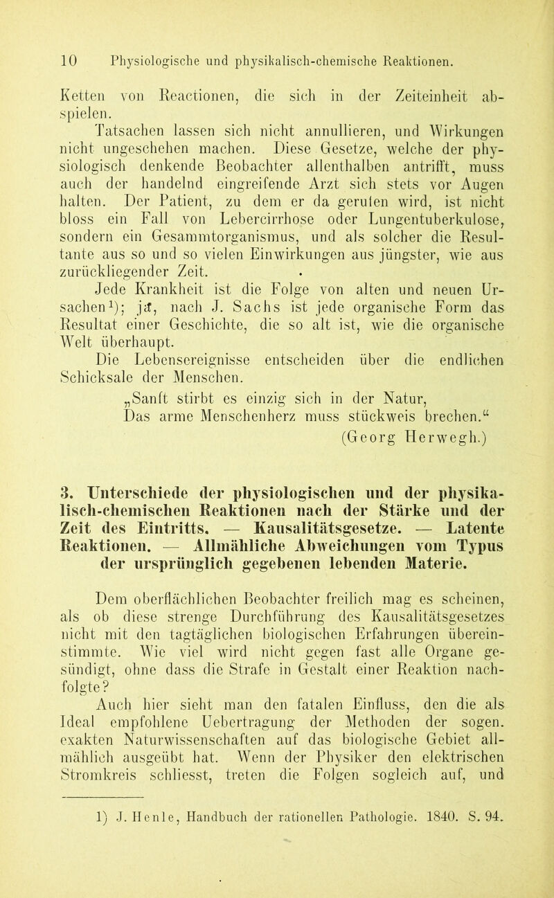 Ketten von Reactionen, die sich in der Zeiteinheit ab- spielen. Tatsachen lassen sich nicht annullieren, und Wirkungen nicht ungeschehen machen. Diese Gesetze, welche der phy- siologisch denkende Beobachter allenthalben antrifft, muss auch der handelnd eingreifende Arzt sich stets vor Augen halten. Der Patient, zu dem er da geruien wird, ist nicht bloss ein Fall von Lebercirrhose oder Lungentuberkulose, sondern ein Gesammtorganismus, und als solcher die Resul- tante aus so und so vielen Einwirkungen aus jüngster, wie aus zurückliegender Zeit. Jede Krankheit ist die Folge von alten und neuen Ur- sachen1); j(f, nach J. Sachs ist jede organische Form das Resultat einer Geschichte, die so alt ist, wie die organische Welt überhaupt. Die Lebensereignisse entscheiden über die endlichen Schicksale der Menschen. „Sanft stirbt es einzig sich in der Natur, Das arme Menschenherz muss stückweis brechen.u (Georg Plerwegh.) 3. Unterschiede der physiologischen und der physika- lisch-chemischen Reaktionen nach der Stärke und der Zeit des Eintritts. — Kausalitätsgesetze. — Latente Reaktionen. Allmähliche Abweichungen vom Typus der ursprünglich gegebenen lebenden Materie. Dem oberflächlichen Beobachter freilich mag es scheinen, als ob diese strenge Durchführung des Kausalitätsgesetzes nicht mit den tagtäglichen biologischen Erfahrungen überein- stimmte. Wie viel wird nicht gegen fast alle Organe ge- sündigt, ohne dass die Strafe in Gestalt einer Reaktion nach- folgte? Auch hier sieht man den fatalen Einfluss, den die als Ideal empfohlene Uebertragung der Methoden der sogen, exakten Naturwissenschaften auf das biologische Gebiet all- mählich ausgeübt hat. Wenn der Physiker den elektrischen Stromkreis schliesst, treten die Folgen sogleich auf, und 1) J. He nie, Handbuch der rationellen Pathologie. 1840. S. 94.