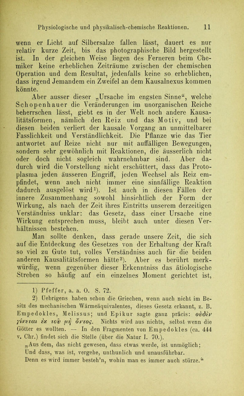 wenn er Licht auf Silbersalze fallen lässt, dauert es nur relativ kurze Zeit, bis das photographische Bild hergestellt ist. In der gleichen Weise liegen des Ferneren beim Che- miker keine erheblichen Zeiträume zwischen der chemischen Operation und dem Resultat, jedenfalls keine so erheblichen, dass irgend Jemandem ein Zweifel an dem Kausalnexus kommen könnte. Aber ausser dieser „Ursache im engsten Sinne“, welche Schopenhauer die Veränderungen im unorganischen Reiche beherrschen lässt, giebt es in der Welt noch andere Kausa- litätsformen, nämlich den Reiz und das Motiv,, und bei diesen beiden verliert der kausale Vorgang an unmittelbarer Fasslichkeit und Verständlichkeit. Die Pflanze wie das Tier antwortet auf Reize nicht nur mit auffälligen Bewegungen, sondern sehr gewöhnlich mit Reaktionen, die äusserlich nicht oder doch nicht sogleich wahrnehmbar sind. Aber da- durch wird die Vorstellung nicht erschüttert, dass das Proto- plasma jeden äusseren Eingriff, jeden Wechsel als Reiz em- pfindet, wenn auch nicht immer eine sinnfällige Reaktion dadurch ausgelöst wird1). Ist auch in diesen Fällen der innere Zusammenhang sowohl hinsichtlich der Form der Wirkung, als nach der Zeit ihres Eintritts unserem derzeitigen Verständniss unklar: das Gesetz, dass einer Ursache eine Wirkung entsprechen muss, bleibt auch unter diesen Ver- hältnissen bestehen. Man sollte denken, dass gerade unsere Zeit, die sich auf die Entdeckung des Gesetzes von der Erhaltung der Kraft so viel zu Gute tut, volles Verständniss auch für die beiden anderen Kausalitätsformen hätte2). Aber es berührt merk- würdig, wenn gegenüber dieser Erkenntniss das ätiologische Streben so häufig auf ein einzelnes Moment gerichtet ist, 1) Pfeffer, a. a. 0. S. 72. 2) Uebrigens haben schon die Griechen, wenn auch nicht im Be- sitz des mechanischen Wärmeäquivalentes, dieses Gesetz erkannt, z. B. Empedokles, Melissus; und Epikur sagte ganz präcis: ovdtv y'ivsicu sx xov fJ-fj Övtoq. Nichts wird aus nichts, selbst wenn die Götter es wollten. — In den Fragmenten von Empedokles (ca. 444 v. Chr.) findet sich die Stelle (über die Natur I. 70.). „Aus dem, das nicht gewesen, dass etwas werde, ist unmöglich; Und dass, was ist, vergehe, unthunlich und unausführbar. Denn es wird immer besteh’n, wohin man es immer auch stürze.“