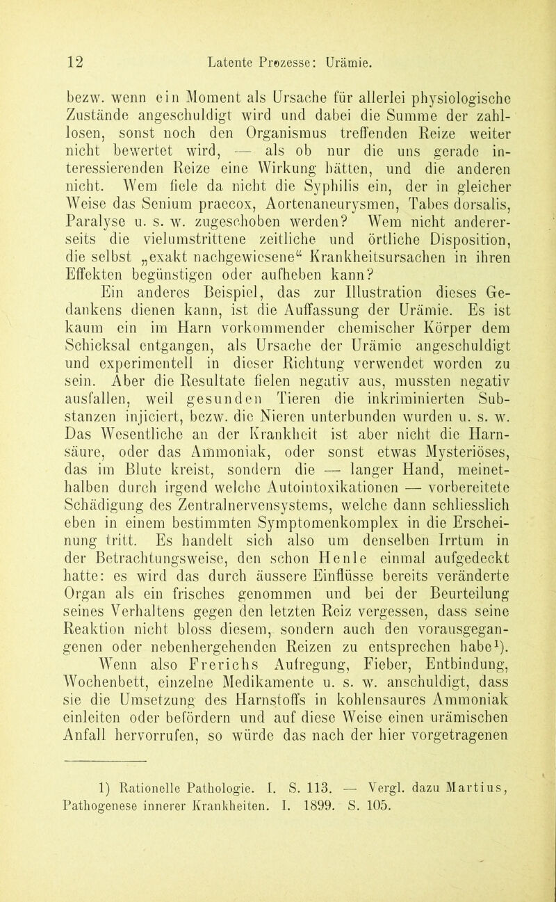 bezw. wenn ein Moment als Ursache für allerlei physiologische Zustände angeschuldigt wird und dabei die Summe der zahl- losen, sonst noch den Organismus treffenden Reize weiter nicht bewertet wird, —• als ob nur die uns gerade in- teressierenden Reize eine Wirkung hätten, und die anderen nicht. Wem fiele da nicht die Syphilis ein, der in gleicher Weise das Senium praecox, Aortenaneurysmen, Tabes dorsalis, Paralyse u. s. w. zugeschoben werden? Wem nicht anderer- seits die vielumstrittene zeitliche und örtliche Disposition, die selbst „exakt nachgewiesene“ Krankheitsursachen in ihren Effekten begünstigen oder aufheben kann? Ein anderes Beispiel, das zur Illustration dieses Ge- dankens dienen kann, ist die Auffassung der Urämie. Es ist kaum ein im Harn vorkommender chemischer Körper dem Schicksal entgangen, als Ursache der Urämie angeschuldigt und experimentell in dieser Richtung verwendet worden zu sein. Aber die Resultate fielen negativ aus, mussten negativ ausfallen, weil gesunden Tieren die inkriminierten Sub- stanzen injiciert, bezw. die Nieren unterbunden wurden u. s. w. Das Wesentliche an der Krankheit ist aber nicht die Harn- säure, oder das Ammoniak, oder sonst etwas Mysteriöses, das im Blute kreist, sondern die — langer Hand, meinet- halben durch irgend welche Autointoxikationen — vorbereitete Schädigung des Zentralnervensystems, welche dann schliesslich eben in einem bestimmten Symptomenkomplex in die Erschei- nung tritt. Es handelt sich also um denselben Irrtum in der Betrachtungsweise, den schon He nie einmal aufgedeckt hatte: es wird das durch äussere Einflüsse bereits veränderte Organ als ein frisches genommen und bei der Beurteilung seines Verhaltens gegen den letzten Reiz vergessen, dass seine Reaktion nicht bloss diesem, sondern auch den vorausgegan- genen oder nebenhergehenden Reizen zu entsprechen habe1). Wenn also Frerichs Aufregung, Fieber, Entbindung, Wochenbett, einzelne Medikamente u. s. w. anschuldigt, dass sie die Umsetzung des Harnstoffs in kohlensaures Ammoniak einleiten oder befördern und auf diese Weise einen urämischen Anfall hervorrufen, so würde das nach der hier vorgetragenen 1) Rationelle Pathologie. I. S. 113. — Vergl. dazu Martius, Pathogenese innerer Krankheiten. I. 1899. S. 105.