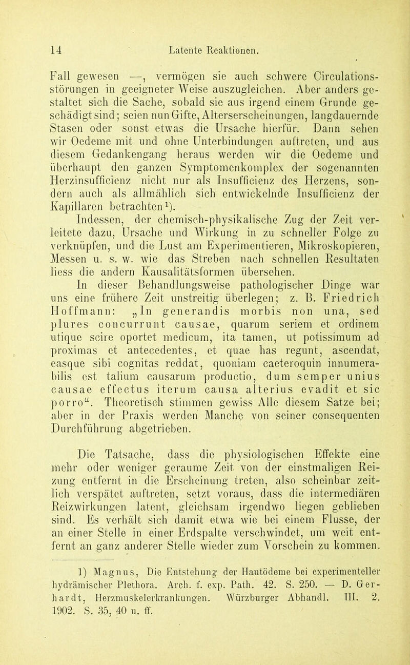 Fall gewesen —, vermögen sie auch schwere Circulations- störungen in geeigneter Weise auszugleichen. Aber anders ge- staltet sich die Sache, sobald sie aus irgend einem Grunde ge- schädigtsind; seien nun Gifte, Alterserscheinungen, langdauernde Stasen oder sonst etwas die Ursache hierfür. Dann sehen wir Oedeme mit und ohne Unterbindungen auftreten, und aus diesem Gedankengang heraus werden wir die Oedeme und überhaupt den ganzen Symptomenkomplex der sogenannten Herzinsufficienz nicht nur als Insufficienz des Herzens, son- dern auch als allmählich sich entwickelnde Insufficienz der Kapillaren betrachten1). Indessen, der chemisch-physikalische Zug der Zeit ver- leitete dazu, Ursache und Wirkung in zu schneller Folge zu verknüpfen, und die Lust am Experimentieren, Mikroskopieren, Messen u. s. w. wie das Streben nach schnellen Resultaten liess die andern Kausalitätsformen übersehen. In dieser Behandlungsweise pathologischer Dinge war uns eine frühere Zeit unstreitig überlegen; z. B. Friedrich Hoffmann: „In generandis morbis non una, sed plures concurrunt causae, quarum seriem et ordinem utique scire oportet medicum, ita tarnen, ut potissimum ad proximas et antecedentes, et quae has regunt, ascendat, easque sibi cognitas reddat, quoniam caeteroquin innumera- bilis est talium causarum productio, dum semper unius causae effectus iterum causa alterius evadit et sic porro“. Theoretisch stimmen gewiss Alle diesem Satze bei; aber in der Praxis werden Manche von seiner consequenten Durchführung abgetrieben. Die Tatsache, dass die physiologischen Effekte eine mehr oder weniger geraume Zeit von der einstmaligen Rei- zung entfernt in die Erscheinung treten, also scheinbar zeit- lich verspätet auftreten, setzt voraus, dass die intermediären Reizwirkungen latent, gleichsam irgendwo liegen geblieben sind. Es verhält sich damit etwa wie bei einem Flusse, der an einer Stelle in einer Erdspalte verschwindet, um weit ent- fernt an ganz anderer Stelle wieder zum Vorschein zu kommen. 1) Magnus, Die Entstehung der Hautödeme hei experimenteller hydrämischer Plethora. Arch. f. exp. Path. 42. S. 250. — D. Ger- hardt, Herzmuskelerkrankungen. Würzburger Abhandl. III. 2. 1902. S. 35, 40 u. ff.