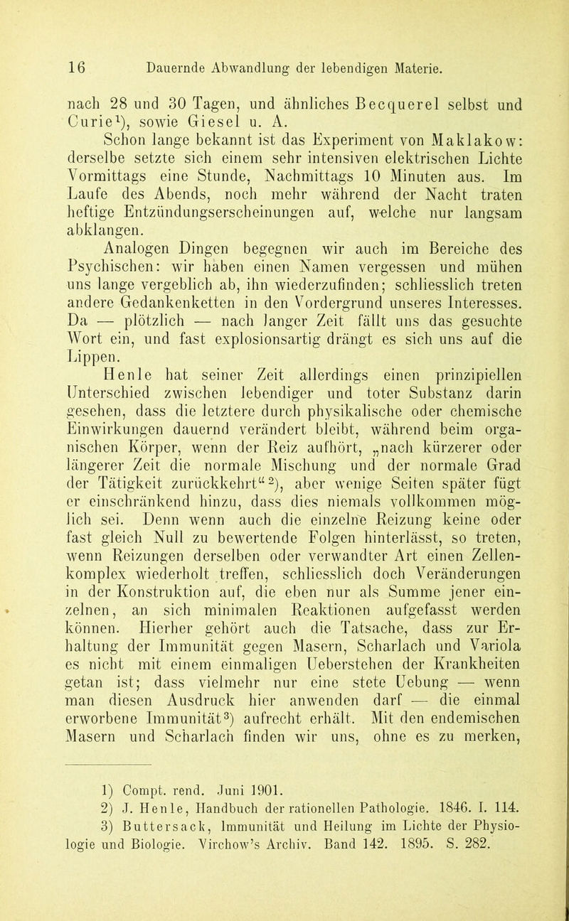 nach 28 und 30 Tagen, und ähnliches Becquerel selbst und Curie1), sowie Giesel u. A. Schon lange bekannt ist das Experiment von Maklakow: derselbe setzte sich einem sehr intensiven elektrischen Lichte Vormittags eine Stunde, Nachmittags 10 Minuten aus. Im Laufe des Abends, noch mehr während der Nacht traten heftige Entzündungserscheinungen auf, welche nur langsam abklangen. Analogen Dingen begegnen wir auch im Bereiche des Psychischen: wir haben einen Namen vergessen und mühen uns lange vergeblich ab, ihn wiederzufinden; schliesslich treten andere Gedankenketten in den Vordergrund unseres Interesses. Da — plötzlich — nach langer Zeit fällt uns das gesuchte Wort ein, und fast explosionsartig drängt es sich uns auf die Lippen. Henle hat seiner Zeit allerdings einen prinzipiellen Unterschied zwischen lebendiger und toter Substanz darin gesehen, dass die letztere durch physikalische oder chemische Einwirkungen dauernd verändert bleibt, während beim orga- nischen Körper, wenn der Reiz aufhört, „nach kürzerer oder längerer Zeit die normale Mischung und der normale Grad der Tätigkeit zurückkehrt“2), aber wenige Seiten später fügt er einschränkend hinzu, dass dies niemals vollkommen mög- lich sei. Denn wenn auch die einzelne Reizung keine oder fast gleich Null zu bewertende Folgen hinterlässt, so treten, wenn Reizungen derselben oder verwandter Art einen Zellen- komplex wiederholt treffen, schliesslich doch Veränderungen in der Konstruktion auf, die eben nur als Summe jener ein- zelnen, an sich minimalen Reaktionen aufgefasst werden können. Hierher gehört auch die Tatsache, dass zur Er- haltung der Immunität gegen Masern, Scharlach und Variola es nicht mit einem einmaligen Ueberstehen der Krankheiten getan ist; dass vielmehr nur eine stete Uebung — wenn man diesen Ausdruck hier anwenden darf — die einmal erworbene Immunität3) aufrecht erhält. Mit den endemischen Masern und Scharlach finden wir uns, ohne es zu merken, 1) Gompt. rend. Juni 1901. 2) J. Henle, Handbuch der rationellen Pathologie. 1846. I. 114. 3) Buttersack, Immunität und Heilung im Lichte der Physio- logie und Biologie. Virchow’s Archiv. Band 142. 1895. S. 282.