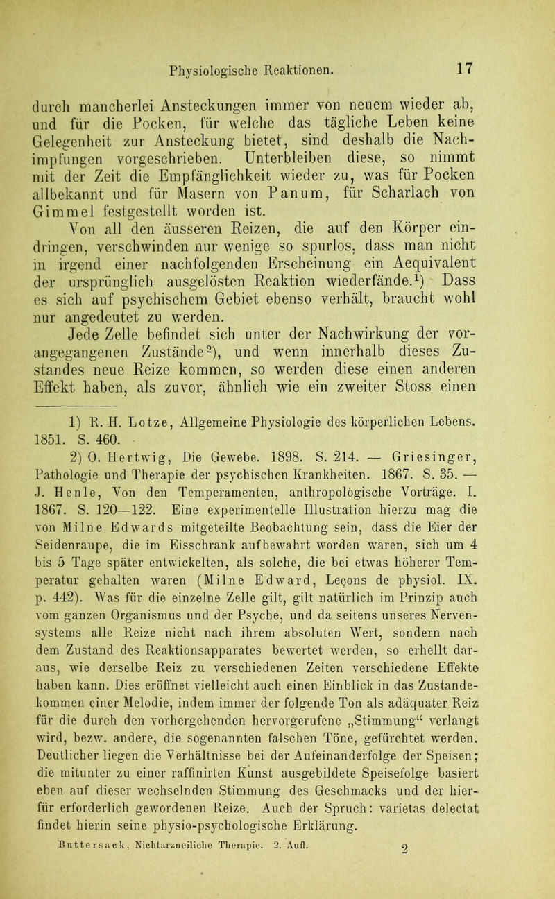 Physiologische Reaktionen. durch mancherlei Ansteckungen immer von neuem wieder ab, und für die Pocken, für welche das tägliche Leben keine Gelegenheit zur Ansteckung bietet, sind deshalb die Nach- impfungen vorgeschrieben. Unterbleiben diese, so nimmt mit der Zeit die Empfänglichkeit wieder zu, was für Pocken allbekannt und für Masern von Pan um, für Scharlach von Gimmel festgestellt worden ist. Von all den äusseren Reizen, die auf den Körper ein- dringen, verschwinden nur wenige so spurlos, dass man nicht in irgend einer nachfolgenden Erscheinung ein Aequivalent der ursprünglich ausgelösten Reaktion wiederfände.1): Dass es sich auf psychischem Gebiet ebenso verhält, braucht wohl nur angedeutet zu werden. Jede Zelle befindet sich unter der Nachwirkung der vor- angegangenen Zustände2), und wenn innerhalb dieses Zu- standes neue Reize kommen, so werden diese einen anderen Effekt haben, als zuvor, ähnlich wie ein zweiter Stoss einen 1) R. H. Lotze, Allgemeine Physiologie des körperlichen Lebens. 1851. S. 460. 2) 0. Hertwig, Die Gewebe. 1898. S. 214. — Griesinger, Pathologie und Therapie der psychischen Krankheiten. 1867. S. 35. — J. Henle, Von den Temperamenten, anthropologische Vorträge. I. 1867. S. 120—122. Eine experimentelle Illustration hierzu mag die von Milne Edwards mitgeteilte Beobachtung sein, dass die Eier der Seidenraupe, die im Eisschrank aufbewahrt worden waren, sich um 4 bis 5 Tage später entwickelten, als solche, die bei etwas höherer Tem- peratur gehalten waren (Milne Edward, Legons de physiol. IX. p. 442). Was für die einzelne Zelle gilt, gilt natürlich im Prinzip auch vom ganzen Organismus und der Psyche, und da seitens unseres Nerven- systems alle Reize nicht nach ihrem absoluten Wert, sondern nach dem Zustand des Reaktionsapparates bewertet werden, so erhellt dar- aus, wie derselbe Reiz zu verschiedenen Zeiten verschiedene Effekte haben kann. Dies eröffnet vielleicht auch einen Einblick in das Zustande- kommen einer Melodie, indem immer der folgende Ton als adäquater Reiz: für die durch den vorhergehenden hervorgerufene „Stimmung“ Verlangt, wird, bezw. andere, die sogenannten falschen Töne, gefürchtet werden. Deutlicher liegen die Verhältnisse bei der Aufeinanderfolge der Speisen; die mitunter zu einer raffmirten Kunst ausgebildete Speisefolge basiert eben auf dieser wechselnden Stimmung des Geschmacks und der hier- für erforderlich gewordenen Reize. Auch der Spruch: varietas delectat findet hierin seine physio-psychologische Erklärung. Buttersack, Nichtarzneiliche Therapie. 2. Aufl. 2