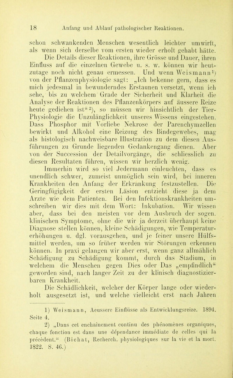 schon schwankenden Menschen wesentlich leichter um wirft, als wenn sich derselbe vom ersten wieder erholt gehabt hätte. Die Details dieser Reaktionen, ihre Grösse und Dauer, ihren Einfluss auf die einzelnen Gewebe u. s. w. können wir heut- zutage noch nicht genau ermessen. Und wenn Weismann1) von der Pflanzenphysiologie sagt: „Ich bekenne gern, dass es mich jedesmal in bewunderndes Erstaunen versetzt, wenn ich sehe, bis zu welchem Grade der Sicherheit und Klarheit die Analyse der Reaktionen des Pflanzenkörpers auf äussere Reize heute gediehen ist“2), so müssen wir hinsichtlich der Tier- Physiologie die Unzulänglichkeit unseres Wissens eingestehen. Dass Phosphor mit Vorliebe Nekrose der Parenchymzellen bewirkt und Alkohol eine Reizung des Bindegewebes, mag als histologisch nachweisbare Illustration zu dem diesen Aus- führungen zu Grunde liegenden Gedankengang dienen. Aber von der Succession der Detail Vorgänge, die schliesslich zu diesen Resultaten führen, wissen wir herzlich wenig. Immerhin wird so viel Jedermann einleuchten, dass es unendlich schwer, zumeist unmöglich sein wird, bei inneren Krankheiten den Anfang der Erkrankung festzustellen. Die Geringfügigkeit der ersten Läsion entzieht diese ja dem Arzte wie dem Patienten. Bei den Infektionskrankheiten um- schreiben wir dies mit dem Wort: Inkubation. Wir wissen aber, dass bei den meisten vor dem Ausbruch der sogen, klinischen Symptome, ohne die wir ja derzeit überhaupt keine Diagnose stellen können, kleine Schädigungen, wie Temperatur- erhöhungen u. dgl. vorausgehen, und je feiner unsere Hülfs- mittel werden, um so früher werden wir Störungen erkennen können. In praxi gelangen wir aber erst, wenn ganz allmählich Schädigung zu Schädigung kommt, durch das Stadium, in welchem die Menschen gegen Dies oder Das „empfindlich“ geworden sind, nach langer Zeit zu der klinisch diagnostizier- baren Krankheit. Die Schädlichkeit, welcher der Körper lange oder wieder- holt ausgesetzt ist, und welche vielleicht erst nach Jahren 1) Weismann, Aeussere Einflüsse als Entwicklungsreize. 1894. Seite 4. 2) „Dans cet enchainement continu des phenomenes organiques, chaque fonction est dans une dependance immediate de celles qui la precedent.“ (Bichat, Recherch. physiologiques sur la vie et la mort. 1822. S. 46.)