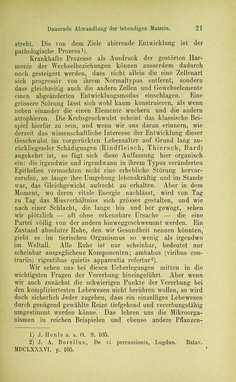 strebt. Die von dem Ziele abirrende Entwicklung ist der pathologische Prozess1). Krankhafte Prozesse als Ausdruck der gestörten Har- monie der Wechselbeziehungen können ausserdem dadurch noch gesteigert werden, dass nicht allein die eine Zellenart sich progressiv von ihrem Normaltypus entfernt, sondern dass gleichzeitig auch die andern Zellen und Gewebselemente einen abgeänderten Entwicklungsmodus einschlagen. Eine grössere Störung lässt sich wohl kaum konstruieren, als wenn neben einander die einen Elemente wuchern und die andern atrophieren. Die Krebsgeschwulst scheint das klassische Bei- spiel hierfür zu sein, und wenn wir uns daran erinnern, wie derzeit das wissenschaftliche Interesse der Entwicklung dieser Geschwulst im vorgerückten Lebensalter auf Grund lang zu- rückliegender Schädigungen (Rindfleisch, Thiersch, Bard) zugekehrt ist, so fügt sich diese Auffassung hier organisch ein: die irgendwie und irgendwann in ihrem Typus veränderten Epithelien vermochten nicht eine erhebliche Störung hervor- zurufen, so lange ihre Umgebung lebenskräftig und im Stande war, das Gleichgewicht aufrecht zu erhalten. Aber in dem Moment, wo deren vitale Energie nachlässt, wird von Tag zu Tag das Missverhältniss sich grösser gestalten, und wie nach einer Schlacht, die lange hin und her gewogt, sehen wir plötzlich — oft ohne erkennbare Ursache — die eine Partei völlig von der andern hinweggeschwemmt werden. Ein Zustand absoluter Ruhe, den wir Gesundheit nennen könnten, giebt es im tierischen Organismus so wenig als irgendwo im Weltall. Alle Ruhe ist nur scheinbar, bedeutet nur scheinbar ausgeglichene Komponenten; ambabus (viribus con- trariis) vigentibus quietis apparentia refertur2). Wir sehen uns bei diesen Ueberlegungen mitten in die wichtigsten Fragen der Vererbung hineingeführt. Aber wenn wir auch zunächst die schwierigen Punkte der Vererbung bei den kompliziertesten Lebewesen nicht berühren wollen, so wird doch sicherlich Jeder zugeben, dass ein einzelliges Lebewesen durch genügend gewählte Reize tiefgehend und vererbungsfähig umgestimmt werden könne. Das lehren uns die Mikroorga- nismen in reichen Beispielen und ebenso andere Pflanzen- 1) J. Henle a. a. 0. S. 105. 2) J. A. Borellus, De vi percussionis, Lugdun. Batav. MDCLXXXVI. p. 105.