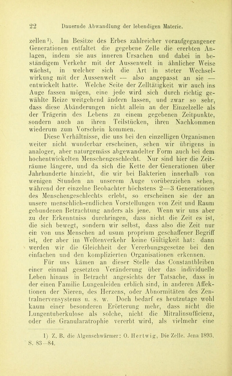 zellen1). Im Besitze des Erbes zahlreicher voraufgegangener Generationen entfaltet die gegebene Zelle die ererbten An- lagen, indem sie aus inneren Ursachen und dabei in be- ständigem Verkehr mit der Aussenwelt in ähnlicher Weise wächst, in welcher sich die Art in steter Wechsel- wirkung mit der Aussenwelt — also angepasst an sie — entwickelt hatte. Welche Seite der Zelltätigkeit wir auch ins Auge fassen mögen, eine jede wird sich durch richtig ge- wählte Reize weitgehend ändern lassen, und zwar so sehr, dass diese Abänderungen nicht allein an der Einzelzelle als der Trägerin des Lebens zu einem gegebenen Zeitpunkte, sondern auch an ihren Teilstücken, ihren Nachkommen wiederum zum Vorschein kommen. Diese Verhältnisse, die uns bei den einzelligen Organismen weiter nicht wunderbar erscheinen, sehen wir übrigens in analoger, aber naturgemäss abgewrandelter Form auch bei dem hochentwickelten Menschengeschlecht. Nur sind hier die Zeit- räume längere, und da sich die Kette der Generationen über Jahrhunderte hinzieht, die wir bei Bakterien innerhalb von wenigen Stunden an unserem Auge vorüberziehen sehen, während der einzelne Beobachter höchstens 2—3 Generationen des Menschengeschlechts erlebt, so erscheinen sie der an unsere menschlich-endlichen Vorstellungen von Zeit und Raum gebundenen Betrachtung anders als jene. Wenn wir uns aber zu der Erkenntniss durchringen, dass nicht die Zeit es ist, die sich bewegt, sondern wir selbst, dass also die Zeit nur ein von uns Menschen ad usum proprium geschaffener Begriff ist, der aber im Weltenverkehr keine Gültigkeit hat: dann werden wir die Gleichheit der Vererbungsgesetze bei den einfachen und den komplizierten Organisationen erkennen. Für uns kämen an dieser Stelle das Constantbleiben einer einmal gesetzten Veränderung über das individuelle Leben hinaus in Betracht angesichts der Tatsache, dass in der einen Familie Lungenleiden erblich sind, in anderen Affek- tionen der Nieren, des Herzens, oder Abnormitäten des Zen- tralnervensystems u. s. w. Doch bedarf es heutzutage wohl kaum einer besonderen Erörterung mehr, dass nicht die Lungentuberkulose als solche, nicht die Mitralinsufficienz, oder die Granularatrophie vererbt wird, als vielmehr eine 1) Z. B. die Algenschwärmer: 0. Hertwig, Die Zelle. Jena 1893. S. 83-84.