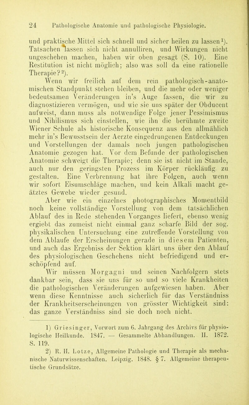 und praktische Mittel sich schnell und sicher heilen zu lassen1). Tatsachen fassen sich nicht annulliren, und Wirkungen nicht ungeschehen machen, haben wir oben gesagt (S. 10). Eine Restitution ist nicht möglich; also was soll da eine rationelle Therapie?2). Wenn wir freilich auf dem rein pathologisch-anato- mischen Standpunkt stehen bleiben, und die mehr oder weniger bedeutsamen Veränderungen in’s Auge fassen, die wir zu diagnostizieren vermögen, und wie sie uns später der Obducent aufweist, dann muss als notwendige Folge jener Pessimismus und Nihilismus sich einstellen, wie ihn die berühmte zweite Wiener Schule als historische Konsequenz aus den allmählich mehr in’s Bewusstsein der Aerzte eingedrungenen Entdeckungen und Vorstellungen der damals noch jungen pathologischen Anatomie gezogen hat. Vor dem Befunde der pathologischen Anatomie schweigt die Therapie; denn sie ist nicht im Stande, auch nur den geringsten Prozess im Körper rückläufig zu gestalten. Eine Verbrennung hat ihre Folgen, auch wenn wir sofort Eisumschläge machen, und kein Alkali macht ge- ätztes Gewebe wieder gesund. Aber wie ein einzelnes -photographisches Momentbild noch keine vollständige Vorstellung von dem tatsächlichen Ablauf des in Rede stehenden Vorganges liefert, ebenso wenig ergiebt das zumeist nicht einmal ganz scharfe Bild der sog. physikalischen Untersuchung eine zutreffende Vorstellung von dem Ablaufe der Erscheinungen gerade in diesem Patienten, und auch das Ergebniss der Sektion klärt uns über den Ablauf des physiologischen Geschehens nicht befriedigend und er- schöpfend auf. Wir müssen Morgagni und seinen Nachfolgern stets dankbar sein, dass sie uns für so und so viele Krankheiten die pathologischen Veränderungen aufgewiesen haben. Aber wenn diese Kenntnisse auch sicherlich für das Verständniss der Krankheitserscheinungen von grösster Wichtigkeit sind: das ganze Verständniss sind sie doch noch nicht. 1) Griesinger, Vorwort zum 6. Jahrgang des Archivs für physio- logische Heilkunde. 1847. — Gesammelte Abhandlungen. II. 1872. S. 119. 2) R. H. Lotze, Allgemeine Pathologie und Therapie als mecha- nische Naturwissenschaften. Leipzig. 1848. § 7. Allgemeine therapeu- tische Grundsätze.