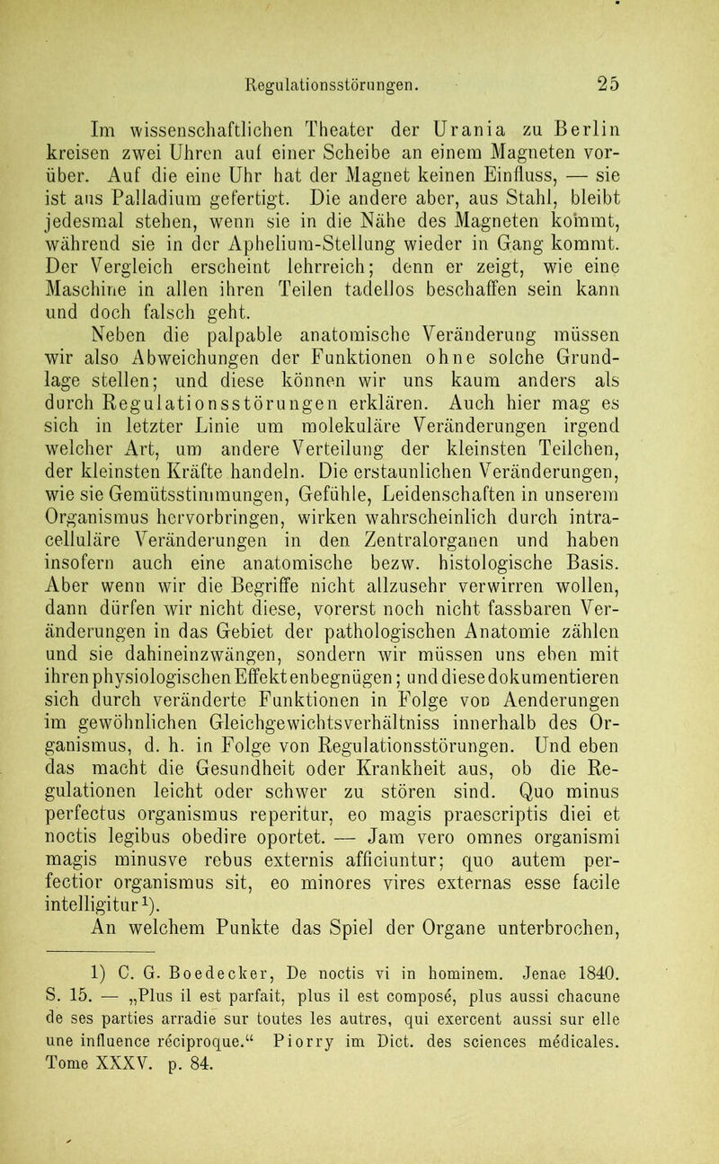 Im wissenschaftlichen Theater der Urania zu Berlin kreisen zwei Uhren auf einer Scheibe an einem Magneten vor- über. Auf die eine Uhr hat der Magnet keinen Einfluss, — sie ist aus Palladium gefertigt. Die andere aber, aus Stahl, bleibt jedesmal stehen, wenn sie in die Nähe des Magneten kommt, während sie in der Apheliura-Stellung wieder in Gang kommt. Der Vergleich erscheint lehrreich; denn er zeigt, wie eine Maschine in allen ihren Teilen tadellos beschaffen sein kann und doch falsch geht. Neben die palpable anatomische Veränderung müssen wir also Abweichungen der Funktionen ohne solche Grund- lage stellen; und diese können wir uns kaum anders als durch Regulationsstörungen erklären. Auch hier mag es sich in letzter Linie um molekuläre Veränderungen irgend welcher Art, um andere Verteilung der kleinsten Teilchen, der kleinsten Kräfte handeln. Die erstaunlichen Veränderungen, wie sie Gemütsstimmungen, Gefühle, Leidenschaften in unserem Organismus hervorbringen, wirken wahrscheinlich durch intra- celluläre Veränderungen in den Zentralorganen und haben insofern auch eine anatomische bezw. histologische Basis. Aber wenn wir die Begriffe nicht allzusehr verwirren wollen, dann dürfen wir nicht diese, vorerst noch nicht fassbaren Ver- änderungen in das Gebiet der pathologischen Anatomie zählen und sie dahineinzwängen, sondern wir müssen uns eben mit ihren physiologischen Effekt enbegnügen; und diese dokumentieren sich durch veränderte Funktionen in Folge von Aenderungen im gewöhnlichen Gleichgewichtsverhältniss innerhalb des Or- ganismus, d. h. in Folge von Regulationsstörungen. Und eben das macht die Gesundheit oder Krankheit aus, ob die Re- gulationen leicht oder schwer zu stören sind. Quo minus perfectus Organismus reperitur, eo magis praescriptis diei et noctis legibus obedire oportet. — Jam vero omnes organismi magis minusve rebus externis afficiuntur; quo autem per- fectior Organismus sit, eo minores vires externas esse facile intelligitur1). An welchem Punkte das Spiel der Organe unterbrochen, 1) C. G. Boedecker, De noctis vi in hominem. Jenae 1840. S. 15. — „Plus il est parfait, plus il est compose, plus aussi chacune de ses parties arradie sur toutes les autres, qui exercent aussi sur eile une influence reciproque.“ Piorry im Dict. des Sciences medicales. Tome XXXV. p. 84.