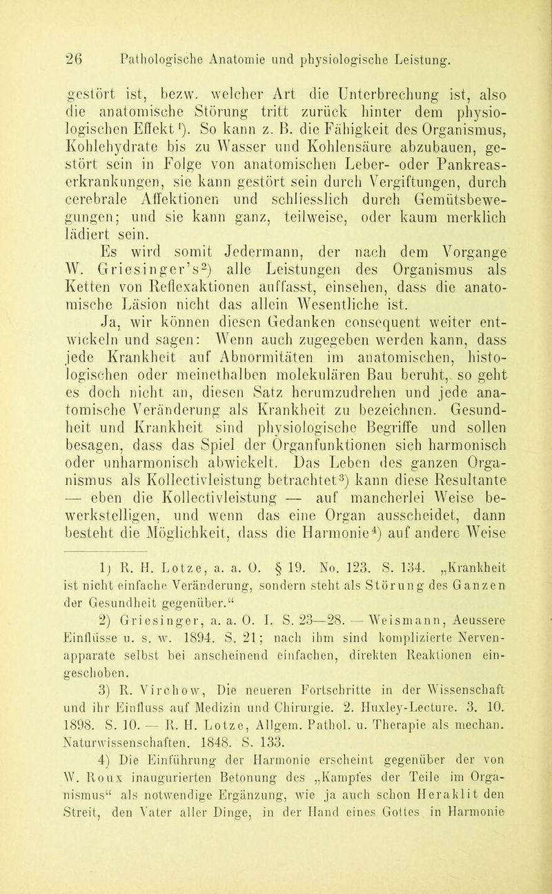 gestört ist, bezw. welcher Art die Unterbrechung ist, also die anatomische Störung tritt zurück hinter dem physio- logischen Effekt1). So kann z. B. die Fähigkeit des Organismus, Kohlehydrate bis zu Wasser und Kohlensäure abzubauen, ge- stört sein in Folge von anatomischen Leber- oder Pankreas- erkrankungen, sie kann gestört sein durch Vergiftungen, durch cerebrale Affektionen und schliesslich durch Gemütsbewe- gungen; und sie kann ganz, teilweise, oder kaum merklich lädiert sein. Es wird somit Jedermann, der nach dem Vorgänge W, Griesinger’s2) alle Leistungen des Organismus als Ketten von Reflexaktionen auffasst, einsehen, dass die anato- mische Läsion nicht das allein Wesentliche ist. Ja, wir können diesen Gedanken consequent weiter ent- wickeln und sagen: Wenn auch zugegeben werden kann, dass jede Krankheit auf Abnormitäten im anatomischen, histo- logischen oder meinethalben molekulären Bau beruht,, so geht es doch nicht an, diesen Satz herumzudrehen und jede ana- tomische Veränderung als Krankheit zu bezeichnen. Gesund- heit und Krankheit sind physiologische Begriffe und sollen besagen, dass das Spiel der Organfunktionen sich harmonisch oder unharmonisch abwickelt. Das Leben des ganzen Orga- nismus als Kollectivleistung betrachtet3) kann diese Resultante — eben die Kollectivleistung — auf mancherlei Weise be- werkstelligen, und wenn das eine Organ ausscheidet, dann besteht die Möglichkeit, dass die Harmonie4) auf andere Weise 1) R. H. Lotze, a. a. 0. § 19. No. 123. S. 134. „Krankheit, ist nicht einfache Veränderung, sondern steht als Störung des Ganzen der Gesundheit gegenüber.“ 2) Griesinger, a. a. 0. I. S. 23—28. —Weismann, Aeusserfr Einflüsse u. s. w. 1894. S. 21; nach ihm sind komplizierte Nerven- apparate selbst bei anscheinend einfachen, direkten Reaktionen ein- geschoben. 3) R. Virchow, Die neueren Fortschritte in der Wissenschaft und ihr Einfluss auf Medizin und Chirurgie. 2. Huxley-Lecture. 3. 10. 1898. S. 10. — R. H. Lotze, Allgem. Pathol. u. Therapie als mecham Naturwissenschaften. 1848. S. 133. 4) Die Einführung der Harmonie erscheint gegenüber der von W. Roux inaugurierten Betonung des „Kampfes der Teile im Orga- nismus“ als notwendige Ergänzung, wie ja auch schon Heraklit den Streit, den Vater aller Dinge, in der Hand eines Gottes in Harmonie-