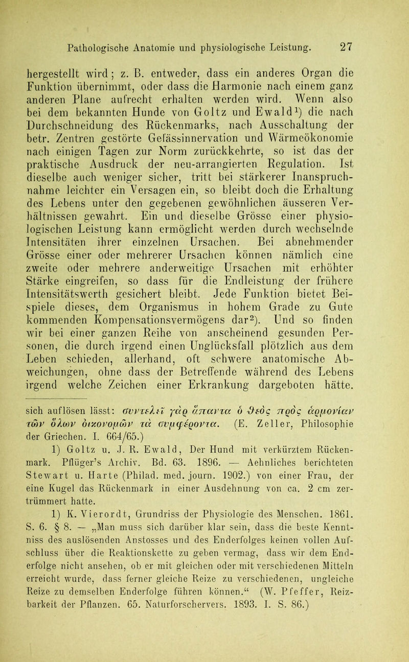 hergestellt wird; z. B. entweder, dass ein anderes Organ die Funktion übernimmt, oder dass die Harmonie nach einem ganz anderen Plane aufrecht erhalten werden wird. Wenn also bei dem bekannten Hunde von Goltz und Ewald* 1) die nach Durchschneidung des Rückenmarks, nach Ausschaltung der betr. Zentren gestörte Gefässinnervation und Wärmeökonomie nach einigen Tagen zur Norm zurückkehrte, so ist das der praktische Ausdruck der neu-arrangierten Regulation. Ist dieselbe auch weniger sicher, tritt bei stärkerer Inanspruch- nahme leichter ein Versagen ein, so bleibt doch die Erhaltung des Lebens unter den gegebenen gewöhnlichen äusseren Ver- hältnissen gewahrt. Ein und dieselbe Grösse einer physio- logischen Leistung kann ermöglicht werden durch wechselnde Intensitäten ihrer einzelnen Ursachen. Bei abnehmender Grösse einer oder mehrerer Ursachen können nämlich eine zweite oder mehrere anderweitige Ursachen mit erhöhter Stärke eingreifen, so dass für die Endleistung der frühere Intensitätswerth gesichert bleibt. Jede Funktion bietet Bei- spiele dieses, dem Organismus in hohem Grade zu Gute kommenden Kompensationsvermögens dar2). Und so finden wir bei einer ganzen Reihe von anscheinend gesunden Per- sonen, die durch irgend einen Unglücksfall plötzlich aus dem Leben schieden, allerhand, oft schwere anatomische Ab- weichungen, ohne dass der Betreffende während des Lebens irgend welche Zeichen einer Erkrankung dargeboten hätte. sich auflösen lässt: GvjnskiZ yaq anavxa ö &sdg ttqoq ccoyoriap tmp oXmv öixopofjcbv ja avfA(f£QOPia. (E. Zeller, Philosophie der Griechen. I. 664/65.) 1) Goltz u. J. R. Ewald, Der Hund mit verkürztem Rücken- mark. Pflüger’s Archiv. Bd. 63. 1896. — Aehnliohes berichteten Stewart u. Harte (Philad. med. journ. 1902.) von einer Frau, der eine Kugel das Rückenmark in einer Ausdehnung von ca. 2 cm zer- trümmert hatte. 1) K. Yierordt, Grundriss der Physiologie des Menschen. 1861. S. 6. § 8. — „Man muss sich darüber klar sein, dass die beste Kennt- niss des auslösenden Anstosses und des Enderfolges keinen vollen Auf- schluss über die Reaktionskette zu geben vermag, dass wir dem End- erfolge nicht ansehen, ob er mit gleichen oder mit verschiedenen Mitteln erreicht wurde, dass ferner gleiche Reize zu verschiedenen, ungleiche Reize zu demselben Enderfolge führen können.“ (W. Pfeffer, Reiz- barkeit der Pflanzen. 65. Naturforschervers. 1893. I. S. 86.)