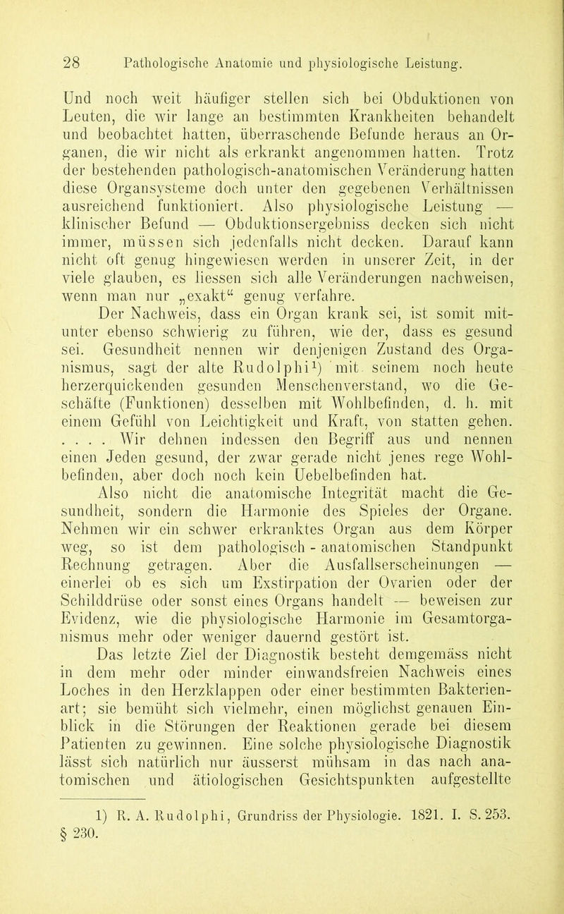 Und noch weit häufiger stellen sich bei Obduktionen von Leuten, die wir lange an bestimmten Krankheiten behandelt und beobachtet hatten, überraschende Befunde heraus an Or- ganen, die wir nicht als erkrankt angenommen hatten. Trotz der bestehenden pathologisch-anatomischen Veränderung hatten diese Organsysteme doch unter den gegebenen Verhältnissen ausreichend funktioniert. Also physiologische Leistung — klinischer Befund — Obduktionsergebniss decken sich nicht immer, müssen sich jedenfalls nicht decken. Darauf kann nicht oft genug hingewiesen werden in unserer Zeit, in der viele glauben, es liessen sich alle Veränderungen nach weisen, wenn man nur „exakt“ genug verfahre. Der Nachweis, dass ein Organ krank sei, ist somit mit- unter ebenso schwierig zu führen, wie der, dass es gesund sei. Gesundheit nennen wir denjenigen Zustand des Orga- nismus, sagt der alte Rudolphi1) ’mit. seinem noch heute herzerquickenden gesunden Menschenverstand, wo die Ge- schäfte (Funktionen) desselben mit Wohlbefinden, d. h. mit einem Gefühl von Leichtigkeit und Kraft, von statten gehen. .... Wir dehnen indessen den Begriff ans und nennen einen Jeden gesund, der zwar gerade nicht jenes rege Wohl- befinden, aber doch noch kein Uebelbefinden hat. Also nicht die anatomische Integrität macht die Ge- sundheit, sondern die Harmonie des Spieles der Organe. Nehmen wir ein schwer erkranktes Organ aus dem Körper weg, so ist dem pathologisch - anatomischen Standpunkt Rechnung getragen. Aber die Ausfallserscheinungen — einerlei ob es sich um Exstirpation der Ovarien oder der Schilddrüse oder sonsteines Organs handelt — beweisen zur Evidenz, wie die physiologische Harmonie im Gesamtorga- nismus mehr oder weniger dauernd gestört ist. Das letzte Ziel der Diagnostik besteht demgemäss nicht in dem mehr oder minder einwandsfreien Nachweis eines Loches in den Herzklappen oder einer bestimmten Bakterien- art; sie bemüht sich vielmehr, einen möglichst genauen Ein- blick in die Störungen der Reaktionen gerade bei diesem Patienten zu gewinnen. Eine solche physiologische Diagnostik lässt sich natürlich nur äusserst mühsam in das nach ana- tomischen und ätiologischen Gesichtspunkten aufgestellte 1) R. A. Rudolphi, Grundriss der Physiologie. 1821. I. S. 253. § 230.