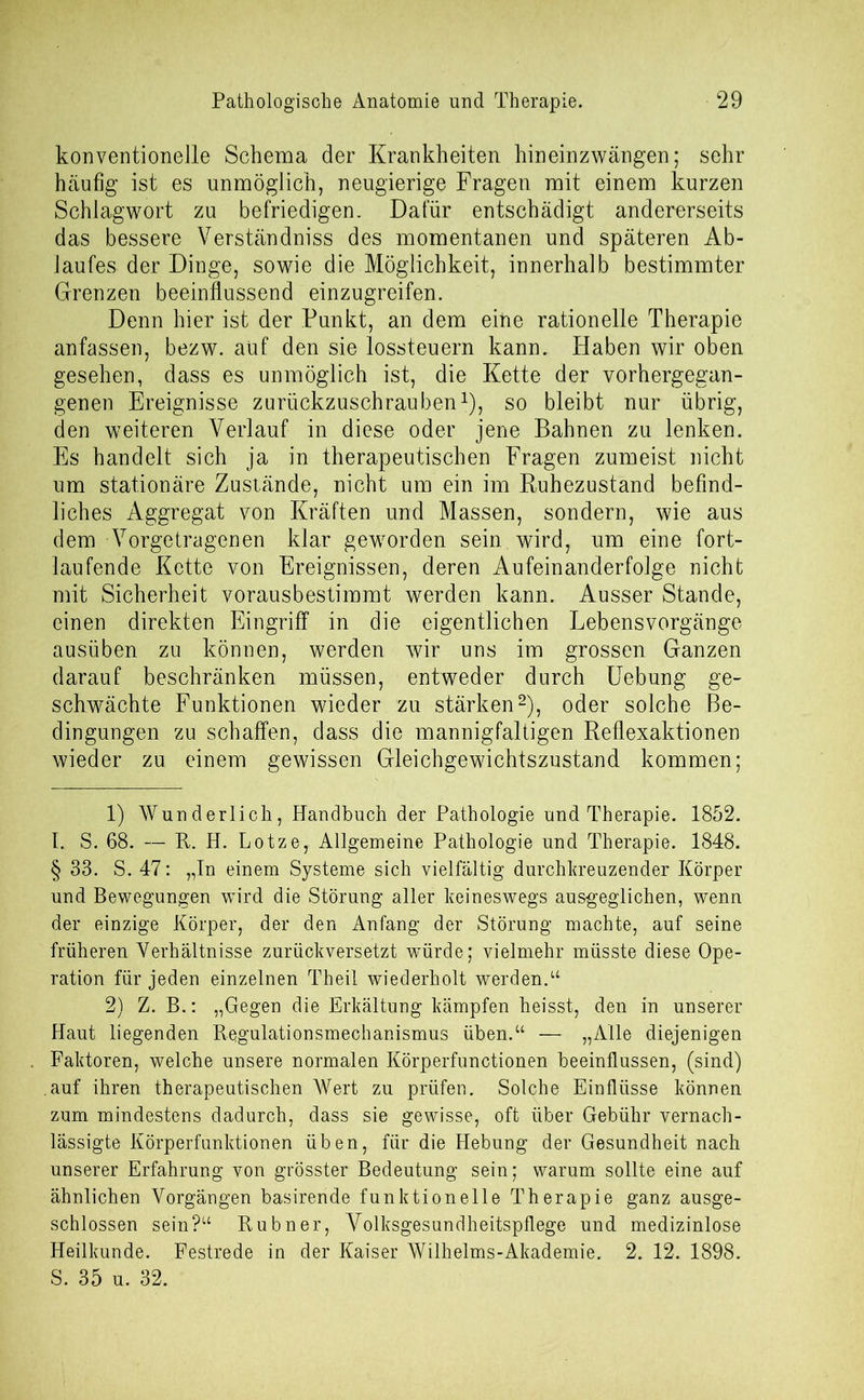 konventionelle Schema der Krankheiten hineinzwängen; sehr häufig ist es unmöglich, neugierige Fragen mit einem kurzen Schlagwort zu befriedigen. Dafür entschädigt andererseits das bessere Verständniss des momentanen und späteren Ab- laufes der Dinge, sowie die Möglichkeit, innerhalb bestimmter Grenzen beeinflussend einzugreifen. Denn hier ist der Punkt, an dem eine rationelle Therapie anfassen, bezw. auf den sie lossteuern kann. Haben wir oben gesehen, dass es unmöglich ist, die Kette der vorhergegan- genen Ereignisse zurückzuschrauben* 1), so bleibt nur übrig, den weiteren Verlauf in diese oder jene Bahnen zu lenken. Es handelt sich ja in therapeutischen Fragen zumeist nicht um stationäre Zustände, nicht um ein im Ruhezustand befind- liches Aggregat von Kräften und Massen, sondern, wie aus dem Vorgetragenen klar geworden sein wird, um eine fort- laufende Kette von Ereignissen, deren Aufeinanderfolge nicht mit Sicherheit vorausbestimmt werden kann. Ausser Stande, einen direkten Eingriff in die eigentlichen Lebensvorgänge ausüben zu können, werden wir uns im grossen Ganzen darauf beschränken müssen, entweder durch Uebung ge- schwächte Funktionen wieder zu stärken2 * * S.), oder solche Be- dingungen zu schaffen, dass die mannigfaltigen Reflexaktionen wieder zu einem gewissen Gleichgewichtszustand kommen; 1) Wunderlich, Handbuch der Pathologie und Therapie. 1852. I. S. 68. — R. H. Lotze, Allgemeine Pathologie und Therapie. 1848. § 33. S. 47: „In einem Systeme sich vielfältig durchkreuzender Körper und Bewegungen wird die Störung aller keineswegs ausgeglichen, wenn der einzige Körper, der den Anfang der Störung machte, auf seine früheren Verhältnisse zurückversetzt würde; vielmehr müsste diese Ope- ration für jeden einzelnen Theil wiederholt werden.“ 2) Z. B.: „Gegen die Erkältung kämpfen heisst, den in unserer Haut liegenden Regulationsmechanismus üben.“ — „Alle diejenigen Faktoren, welche unsere normalen Körperfunctionen beeinflussen, (sind) auf ihren therapeutischen Wert zu prüfen. Solche Einflüsse können zum mindestens dadurch, dass sie gewisse, oft über Gebühr vernach- lässigte Körperfunktionen üben, für die Hebung der Gesundheit nach unserer Erfahrung von grösster Bedeutung sein; warum sollte eine auf ähnlichen Vorgängen basirende funktionelle Therapie ganz ausge- schlossen sein?“ Rubner, Volksgesundheitspflege und medizinlose Heilkunde. Festrede in der Kaiser Wilhelms-Akademie. 2. 12. 1898. S. 35 u. 32.