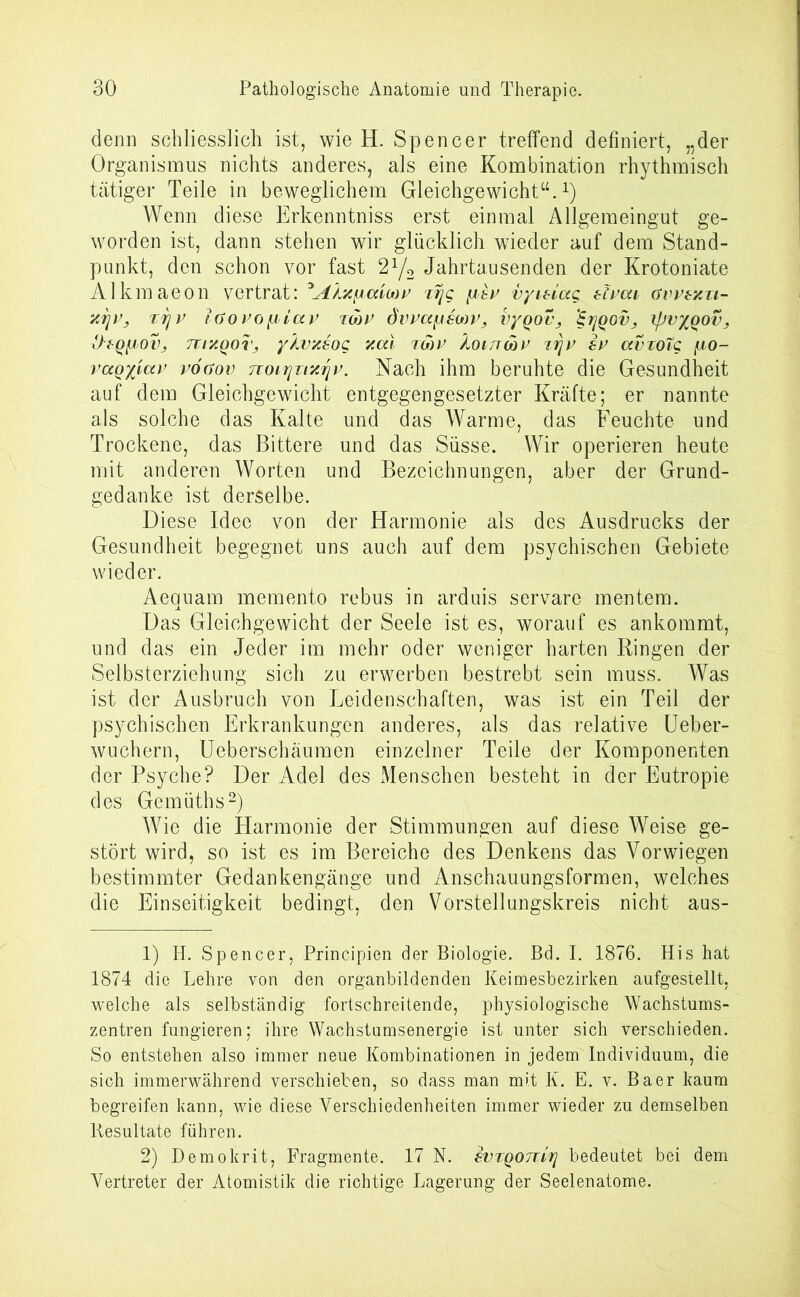 denn schliesslich ist, wie H. Spencer treffend definiert, „der Organismus nichts anderes, als eine Kombination rhythmisch tätiger Teile in beweglichem Gleichgewicht“.1) Wenn diese Erkenntniss erst einmal Allgemeingut ge- worden ist, dann stehen wir glücklich wieder auf dem Stand- punkt, den schon vor fast 2y2 Jahrtausenden der Krotoniate Al km aeon vertrat: ^Äxfuxioov vr\c fjisv vyuiccQ zivcu gvvsxti- 7,71V, T7jV iGOVOytiaV TWV ÖWCCfAStoV, V/QOV, 'ZljQOV, XjJV%QOV, üsQliov, mxQor, yXvxsog xal imv Xoirrwv zrjv sv avzotc yto- vaQx'uxv vöaov 7Toi7]Ti7jjv. Nach ihm beruhte die Gesundheit auf dem Gleichgewicht entgegengesetzter Kräfte; er nannte als solche das Kalte und das Warme, das Feuchte und Trockene, das Bittere und das Süsse. Wir operieren heute mit anderen Worten und Bezeichnungen, aber der Grund- gedanke ist derselbe. Diese Idee von der Harmonie als des Ausdrucks der Gesundheit begegnet uns auch auf dem psychischen Gebiete wieder. Aequam memento rebus in arduis servare mentern. Das Gleichgewicht der Seele ist es, worauf es ankommt, und das ein Jeder im mehr oder weniger harten Eingen der Selbsterziehung sich zu erwerben bestrebt sein muss. Was ist der Ausbruch von Leidenschaften, was ist ein Teil der psychischen Erkrankungen anderes, als das relative Ueber- wuchern, Ueberschäumen einzelner Teile der Komponenten der Psyche? Der Adel des Menschen besteht in der Eutropie des Gemüths2) Wie die Harmonie der Stimmungen auf diese Weise ge- stört wird, so ist es im Bereiche des Denkens das Vor wiegen bestimmter Gedankengänge und Anschauungsformen, welches die Einseitigkeit bedingt, den Vorstellungskreis nicht aus- 1) Ii. Spencer, Principien der Biologie. Bd. I. 1876. His hat 1874 die Lehre von den organbildenden Keimesbezirken aufgestellt, welche als selbständig fortschreitende, physiologische Wachstums- zentren fungieren; ihre Wachstumsenergie ist unter sich verschieden. So entstehen also immer neue Kombinationen in jedem Individuum, die sich immerwährend verschieben, so dass man mit K. E. v. Baer kaum begreifen kann, wie diese Verschiedenheiten immer wieder zu demselben Resultate führen. 2) Demokrit, Fragmente. 17 N. ivTQOitiTj bedeutet bei dem Vertreter der Atomistik die richtige Lagerung der Seelenatome.