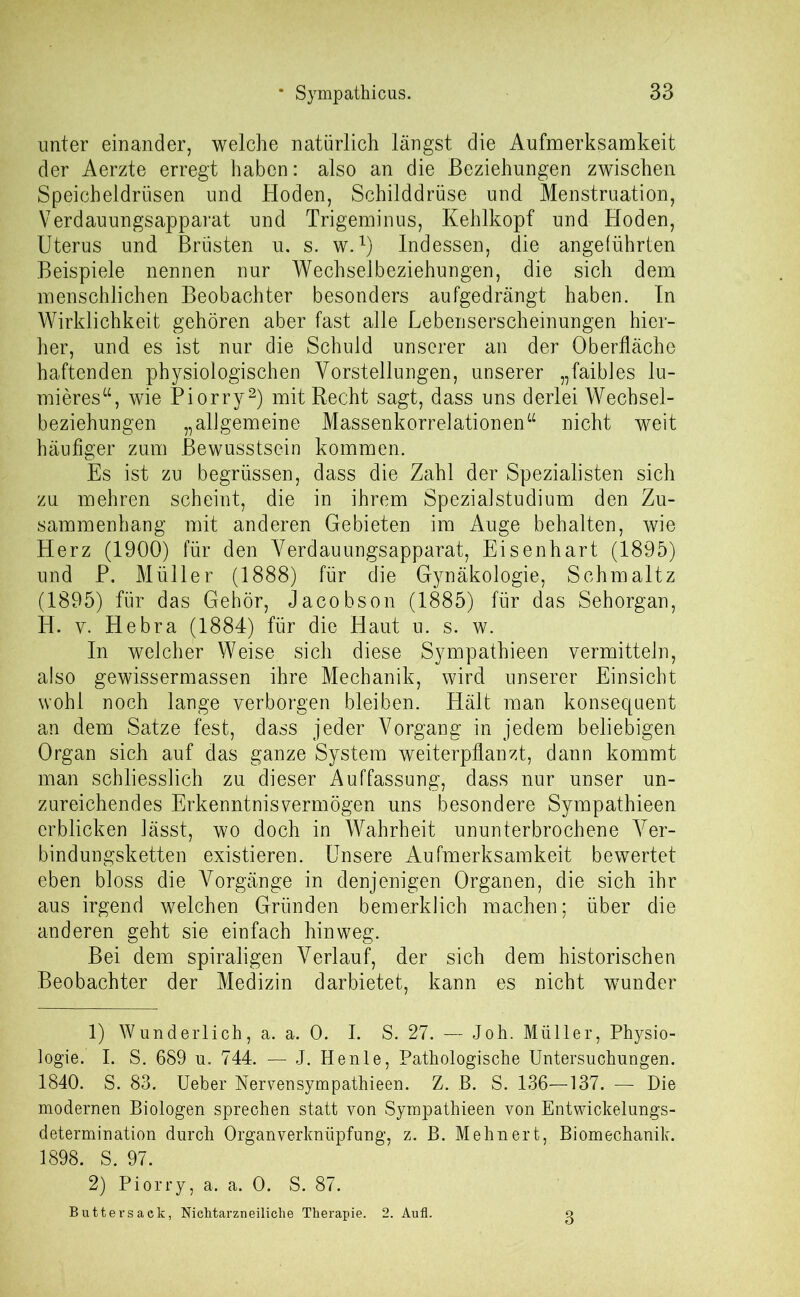 unter einander, welche natürlich längst die Aufmerksamkeit der Aerzte erregt haben: also an die Beziehungen zwischen Speicheldrüsen und Hoden, Schilddrüse und Menstruation, Verdauungsapparat und Trigeminus, Kehlkopf und Hoden, Uterus und Brüsten u. s. w.l) Indessen, die angeführten Beispiele nennen nur Wechselbeziehungen, die sich dem menschlichen Beobachter besonders aufgedrängt haben. In Wirklichkeit gehören aber fast alle Lebenserscheinungen hier- her, und es ist nur die Schuld unserer an der Oberfläche haftenden physiologischen Vorstellungen, unserer „faibles lu- mieres“, wie Piorry2) mit Recht sagt, dass uns derlei Wechsel- beziehungen „allgemeine Massenkorrelationen“ nicht weit häufiger zum Bewusstsein kommen. Es ist zu begrüssen, dass die Zahl der Spezialisten sich zu mehren scheint, die in ihrem Spezialstudium den Zu- sammenhang mit anderen Gebieten im Auge behalten, wie Herz (1900) für den Verdauungsapparat, Eisenhart (1895) und P. Müller (1888) für die Gynäkologie, Schm alt z (1895) für das Gehör, Jacobson (1885) für das Sehorgan, H. y. Hebra (1884) für die Haut u. s. w. In welcher Weise sich diese Sympathieen vermitteln, also gewissermassen ihre Mechanik, wird unserer Einsicht wohl noch lange verborgen bleiben. Hält man konsequent an dem Satze fest, dass jeder Vorgang in jedem beliebigen Organ sich auf das ganze System weiterpflanzt, dann kommt man schliesslich zu dieser Auffassung, dass nur unser un- zureichendes Erkenntnisvermögen uns besondere Sympathieen erblicken lässt, wo doch in Wahrheit ununterbrochene Ver- bindungsketten existieren. Unsere Aufmerksamkeit bewertet eben bloss die Vorgänge in denjenigen Organen, die sich ihr aus irgend welchen Gründen bemerklich machen; über die anderen geht sie einfach hinweg. Bei dem spiraligen Verlauf, der sich dem historischen Beobachter der Medizin darbietet, kann es nicht wunder 1) Wunderlich, a. a. 0. I. S. 27. — Joh. Müller, Physio- logie. I. S. 689 u. 744. — J. Henle, Pathologische Untersuchungen. 1840. S. 83. Ueber Nervensympathieen. Z. B. S. 136—137. — Die modernen Biologen sprechen statt von Sympathieen von Entwickelungs- determination durch Organverkniipfung, z. B. Mehnert, Biomechanik. 1898. S. 97. 2) Piorry, a. a. 0. S. 87. Buttersack, Nichtarzneiliche Therapie. 2. Aufl. 3