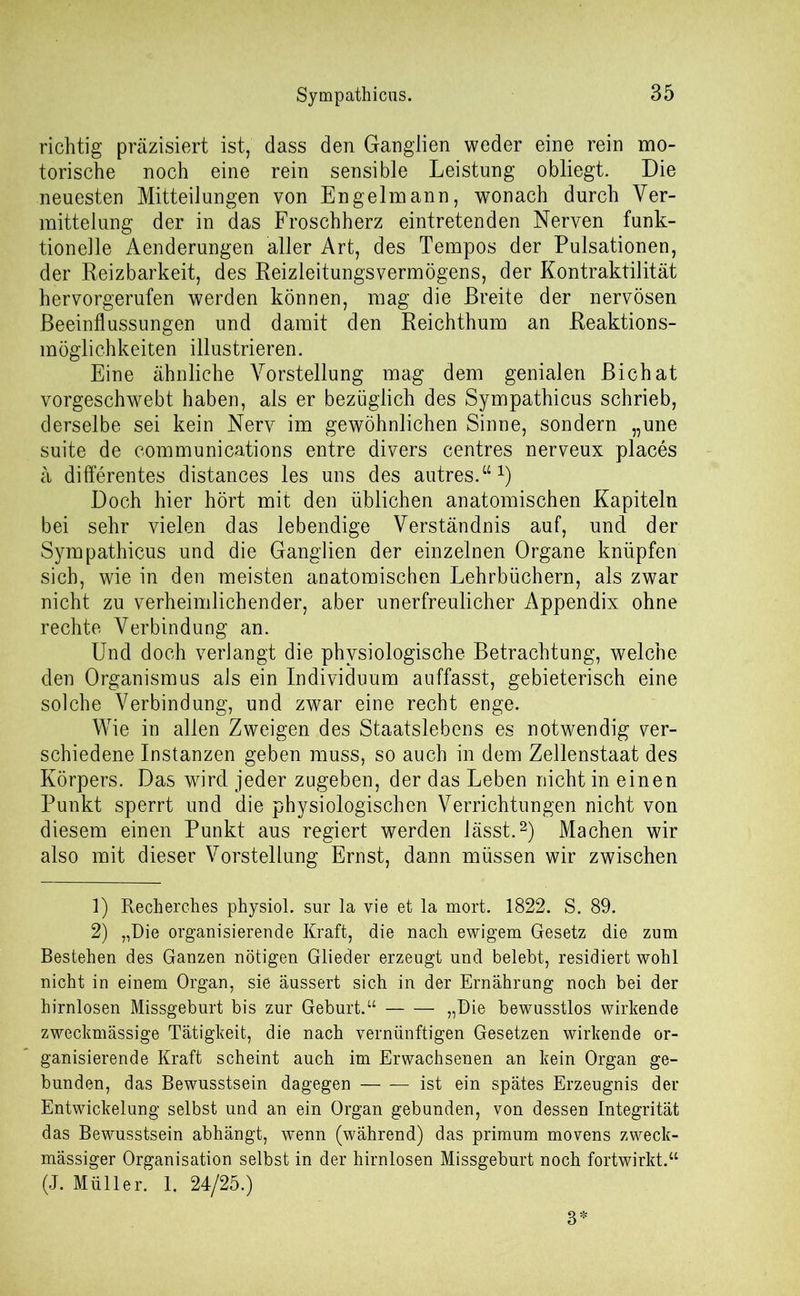 richtig präzisiert ist, dass den Ganglien weder eine rein mo- torische noch eine rein sensible Leistung obliegt. Die neuesten Mitteilungen von Engelmann, wonach durch Ver- mittelung der in das Froschherz eintretenden Nerven funk- tionelle Aenderungen aller Art, des Tempos der Pulsationen, der Reizbarkeit, des Beizleitungsvermögens, der Kontraktilität hervorgerufen werden können, mag die Breite der nervösen Beeinflussungen und damit den Reichthum an Reaktions- möglichkeiten illustrieren. Eine ähnliche Vorstellung mag dem genialen Bichat vorgeschwebt haben, als er bezüglich des Sympathicus schrieb, derselbe sei kein Nerv im gewöhnlichen Sinne, sondern „une suite de Communications entre divers centres nerveux places ä differentes distances les uns des autres.“1) Doch hier hört mit den üblichen anatomischen Kapiteln bei sehr vielen das lebendige Verständnis auf, und der Sympathicus und die Ganglien der einzelnen Organe knüpfen sich, wie in den meisten anatomischen Lehrbüchern, als zwar nicht zu verheimlichender, aber unerfreulicher Appendix ohne rechte Verbindung an. Und doch verlangt die physiologische Betrachtung, welche den Organismus als ein Individuum auffasst, gebieterisch eine solche Verbindung, und zwar eine recht enge. Wie in allen Zweigen des Staatslebens es notwendig ver- schiedene Instanzen geben muss, so auch in dem Zellenstaat des Körpers. Das wird jeder zugeben, der das Leben nicht in einen Punkt sperrt und die physiologischen Verrichtungen nicht von diesem einen Punkt aus regiert werden lässt.2) Machen wir also mit dieser Vorstellung Ernst, dann müssen wir zwischen 1) Recherches physiol. sur la vie et la mort. 1822. S. 89. 2) „Die organisierende Kraft, die nach ewigem Gesetz die zum Bestehen des Ganzen nötigen Glieder erzeugt und belebt, residiert wohl nicht in einem Organ, sie äussert sich in der Ernährung noch bei der hirnlosen Missgeburt bis zur Geburt.“ „Die bewusstlos wirkende zweckmässige Tätigkeit, die nach vernünftigen Gesetzen wirkende or- ganisierende Kraft scheint auch im Erwachsenen an kein Organ ge- bunden, das Bewusstsein dagegen ist ein spätes Erzeugnis der Entwickelung selbst und an ein Organ gebunden, von dessen Integrität das Bewusstsein abhängt, wenn (während) das primum movens zweck- mässiger Organisation selbst in der hirnlosen Missgeburt noch fortwirkt.“ (J. Müller. 1. 24/25.) 3*