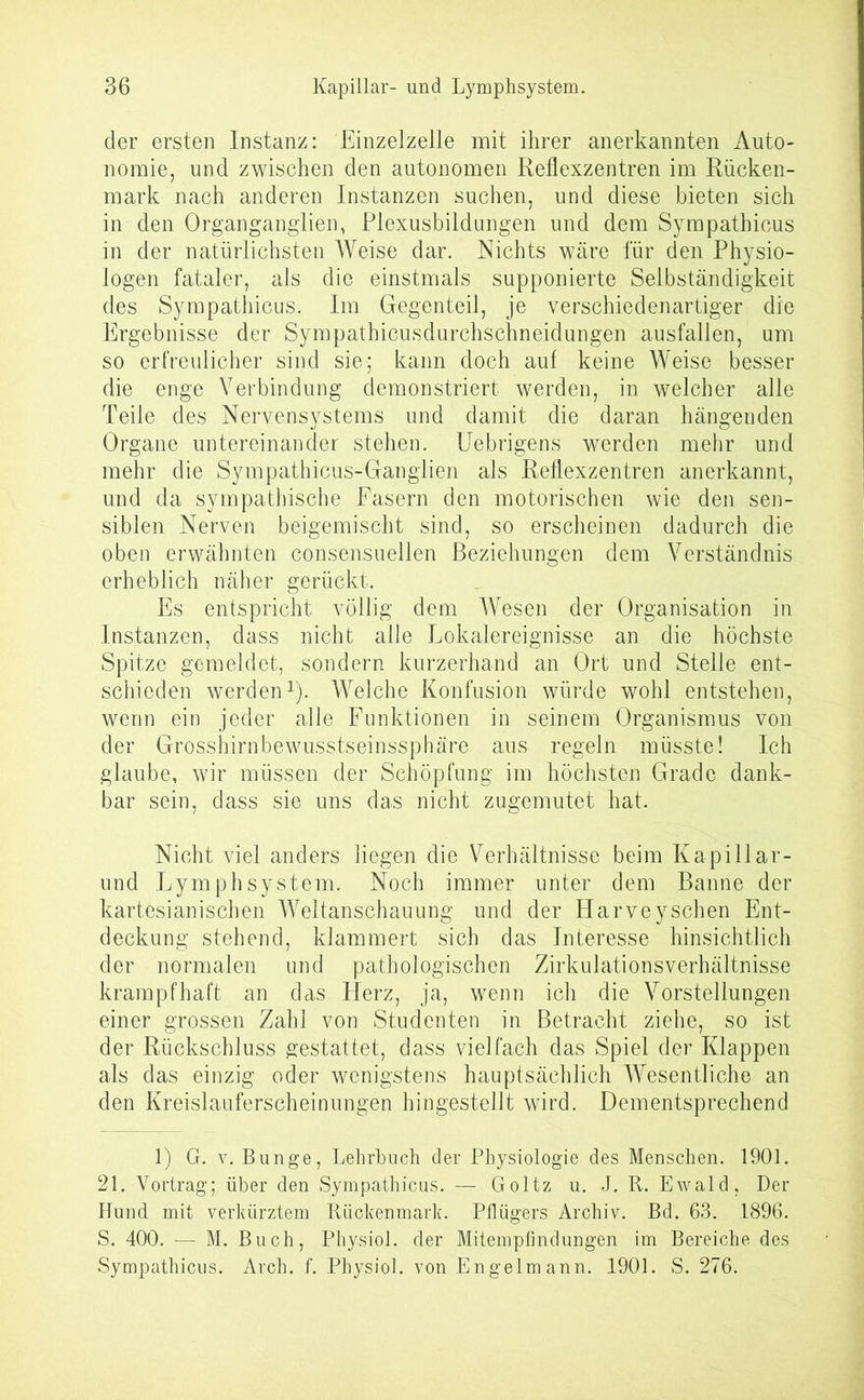 der ersten Instanz: Einzelzelle mit ihrer anerkannten Auto- nomie, und zwischen den autonomen Reflexzentren im Rücken- mark nach anderen Instanzen suchen, und diese bieten sich in den Organganglien, Plexusbildungen und dem Sympathicus in der natürlichsten Weise dar. Nichts wäre für den Physio- logen fataler, als die einstmals supponierte Selbständigkeit des Sympathicus. Im Gegenteil, je verschiedenartiger die Ergebnisse der Sympathicusdurchschneidungen ausfallen, um so erfreulicher sind sie; kann doch aut keine Weise besser die enge Verbindung demonstriert werden, in welcher alle Teile des Nervensystems und damit die daran hängenden Organe untereinander stehen. Uebrigens werden mehr und mehr die Sympathicus-Ganglien als Reflexzentren anerkannt, und da sympathische Fasern den motorischen wie den sen- siblen Nerven beigemischt sind, so erscheinen dadurch die oben erwähnten consensuellen Beziehungen dem Verständnis erheblich näher gerückt. Es entspricht völlig dem Wesen der Organisation in Instanzen, dass nicht alle Lokalereignisse an die höchste Spitze gemeldet, sondern kurzerhand an Ort und Stelle ent- schieden werden1). Welche Konfusion würde wohl entstehen, wenn ein jeder alle Funktionen in seinem Organismus von der Grosshirnbewusstseinssphäre aus regeln müsste! Ich glaube, wir müssen der Schöpfung im höchsten Grade dank- bar sein, dass sie uns das nicht zugemutet hat. Nicht viel anders liegen die Verhältnisse beim Ivapillar- und Lymphsystem. Noch immer unter dem Banne der kartesianischen Weltanschauung und der Harveysehen Ent- deckung stehend, klammert sich das Interesse hinsichtlich der normalen und pathologischen Zirkulationsverhältnisse krampfhaft an das Herz, ja, wenn ich die Vorstellungen einer grossen Zahl von Studenten in Betracht ziehe, so ist der Rückschluss gestattet, dass vielfach das Spiel der Klappen als das einzig oder wenigstens hauptsächlich Wesentliche an den Kreislauferscheinungen hingestellt wird. Dementsprechend 1) G. v. Bunge, Lehrbuch der Physiologie des Menschen. 1901. 21. Vortrag; über den Sympathicus. — Goltz u. J. R. Ewald, Der Hund mit verkürztem Rückenmark. Pflügers Archiv. Bd. 63. 1896. S. 400. — M. Buch, Physiol. der Mitempfindungen im Bereiche des Sympathicus. Arch. f. Physiol. von Engelmann. 1901. S. 276.