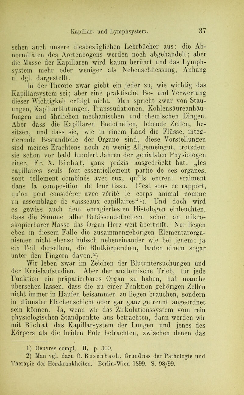 sehen auch unsere diesbezüglichen Lehrbücher aus: die Ab- normitäten des Aortenbogens werden noch abgehandelt; aber die Masse der Kapillaren wird kaum berührt und das Lymph- system mehr oder weniger als Nebenschliessung, Anhang u. dgl. dargestellt. In der Theorie zwar giebt ein jeder zu, wie wichtig das Kapillarsystem sei; aber eine praktische Be- und Verwertung dieser Wichtigkeit erfolgt nicht. Man spricht zwar von Stau- ungen, Kapillarblutungen, Transsudationen, Kohlensäureanhäu- fungen und ähnlichen mechanischen und chemischen Dingen. Aber dass die Kapillaren Endothelien, lebende Zellen, be- sitzen, und dass sie, wie in einem Land die Flüsse, integ- rierende Bestandteile der Organe sind, diese Vorstellungen sind meines Erachtens noch zu wenig Allgemeingut, trotzdem sie schon vor bald hundert Jahren der genialsten Physiologen einer, Fr. X. Bichat, ganz präzis ausgedrückt hat: „les capillaires seuls font essentiellement partie de ces Organes, sont tellement combines avec eux, qu’ils entrent vraiment dans la composition de leur tissu. (Test sous ce rapport, cpi’on peut considerer avec verite le corps animal comme un assemblage de vaisseaux capillaires“1). Und doch wird es gewiss auch dem enragiertesten Histologen einleuchten, dass die Summe aller Gefässendothelieen schon an mikro- skopierbarer Masse das Organ Herz weit übertrifft. Nur liegen eben in diesem Falle die zusammengehörigen Elementarorga- nismen nicht ebenso hübsch nebeneinander wie bei jenem; ja ein Teil derselben, die Blutkörperchen, laufen einem sogar unter den Fingern davon.2) Wir leben zwar im Zeichen der Blutuntersuchungen und der Kreislaufstudien. Aber der anatomische Trieb, für jede Funktion ein präparierbares Organ zu haben, hat manche übersehen lassen, dass die zu einer Funktion gehörigen Zellen nicht immer in Haufen beisammen zu liegen brauchen, sondern in dünnster Flächenschicht oder gar ganz getrennt angeordnet sein können. Ja, wenn wir das Zirkulationssystem vom rein physiologischen Standpunkte aus betrachten, dann werden wir mit Bichat das Kapillarsystem der Lungen und jenes des Körpers als die beiden Pole betrachten, zwischen denen das 1) Oeuvres coropl. II. p. 300. 2) Man vgl. dazu 0. Rosenbach, Grundriss der Pathologie und Therapie der Herzkrankheiten. Berlin-Wien 1899. S. 98/99.