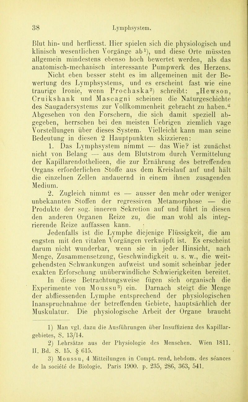 Blut hin- und herfliesst. Hier spielen sich die physiologisch und klinisch wesentlichen Vorgänge ab1), und diese Orte müssten allgemein mindestens ebenso hoch bewertet werden, als das anatomisch-mechanisch interessante Pumpwerk des Herzens. Nicht eben besser steht es im allgemeinen mit der Be- wertung des Lymphsystems, und es erscheint fast wie eine traurige Ironie, wenn Prochaska2) schreibt: „Hewson, Cruikshank und Mascagni scheinen die Naturgeschichte des Saugadersystems zur Vollkommenheit gebracht zu haben.“ Abgesehen von den Forschern, die sich damit speziell ab- gegeben, herrschen bei den meisten Uebrigen ziemlich vage Vorstellungen über dieses System. Vielleicht kann man seine Bedeutung in diesen 2 Hauptpunkten skizzieren: 1. Das Lymphsystem nimmt — das Wie? ist zunächst nicht von Belang — aus dem Blutstrom durch Vermittelung der Kapillarendothelieen, die zur Ernährung des betreffenden Organs erforderlichen Stoffe aus dem Kreislauf auf und hält die einzelnen Zellen andauernd in einem ihnen zusagenden Medium. 2. Zugleich nimmt es — ausser den mehr oder weniger unbekannten Stoffen der regressiven Metamorphose — die Produkte der sog. inneren Sekretion auf und führt in diesen den anderen Organen Reize zu, die man wohl als integ- rierende Reize auffassen kann. Jedenfalls ist die Lymphe diejenige Flüssigkeit, die am engsten mit den vitalen Vorgängen verknüpft ist. Es erscheint darum nicht wunderbar, wenn sie in jeder Hinsicht, nach Menge, Zusammensetzung, Geschwindigkeit u. s. w., die weit- gehendsten Schwankungen aufweist und somit scheinbar jeder exakten Erforschung unüberwindliche Schwierigkeiten bereitet. In diese Betrachtungsweise fügen sich organisch die Experimente von Moussu3) ein. Darnach steigt die Menge der abfliessenden Lymphe entsprechend der physiologischen Inanspruchnahme der betreffenden Gebiete, hauptsächlich der Muskulatur. Die physiologische Arbeit der Organe braucht 1) Man vgl. dazu die Ausführungen über Insuffizienz des Kapillar- gebietes, S. 13/14. 2) Lehrsätze aus der Physiologie des Menschen. Wien 1811. II. Bd. S. 15. § 615. 3) Moussu, 4 Mitteilungen in Compt. rend. hebdom. des seances de la sooiete de Biologie. Paris 1900. p. 235, 286, 363, 541.