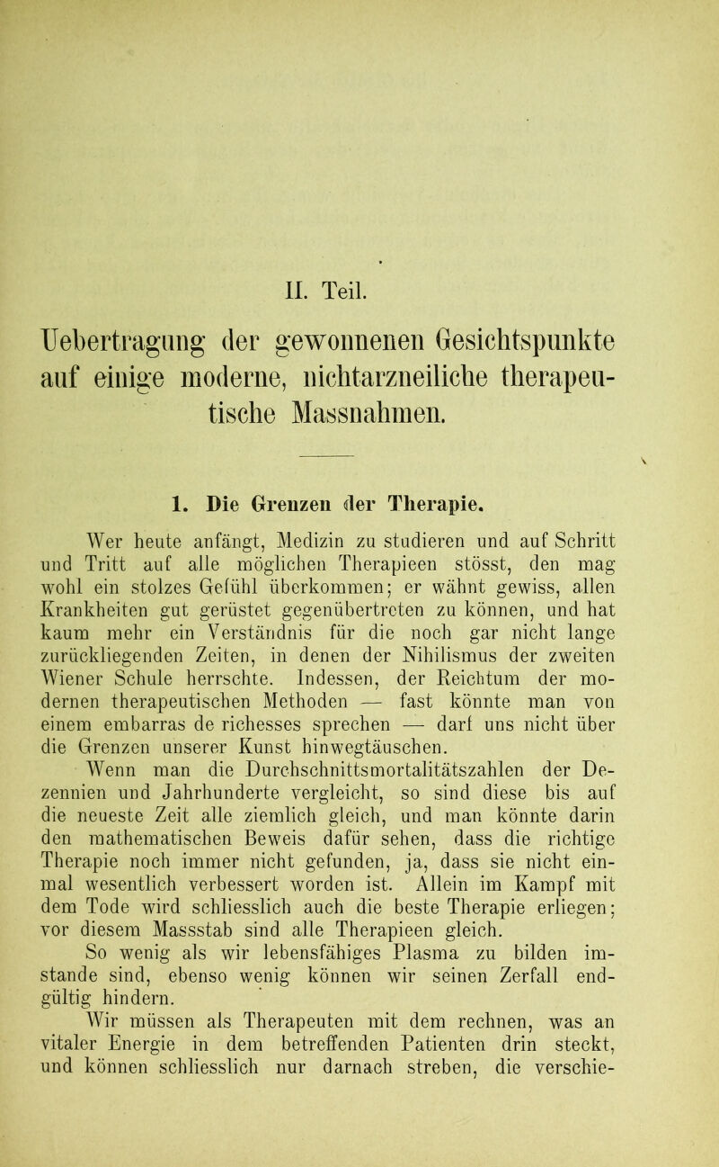 II. Teil. Uebertragung der gewonnenen Gesichtspunkte auf einige moderne, nichtarzneiliche therapeu- tische Massnahmen. 1. Die Grenzen der Therapie. Wer heute anfängt, Medizin zu studieren und auf Schritt und Tritt auf alle möglichen Therapieen stösst, den mag wohl ein stolzes Gefühl überkommen; er wähnt gewiss, allen Krankheiten gut gerüstet gegenübertreten zu können, und hat kaum mehr ein Verständnis für die noch gar nicht lange zurückliegenden Zeiten, in denen der Nihilismus der zweiten Wiener Schule herrschte. Indessen, der Reichtum der mo- dernen therapeutischen Methoden — fast könnte man von einem embarras de richesses sprechen — darf uns nicht über die Grenzen unserer Kunst hinwegtäuschen. Wenn man die Durchschnittsmortalitätszahlen der De- zennien und Jahrhunderte vergleicht, so sind diese bis auf die neueste Zeit alle ziemlich gleich, und man könnte darin den mathematischen Beweis dafür sehen, dass die richtige Therapie noch immer nicht gefunden, ja, dass sie nicht ein- mal wesentlich verbessert worden ist. Allein im Kampf mit dem Tode wird schliesslich auch die beste Therapie erliegen; vor diesem Massstab sind alle Therapieen gleich. So wenig als wir lebensfähiges Plasma zu bilden im- stande sind, ebenso wenig können wir seinen Zerfall end- gültig hindern. Wir müssen als Therapeuten mit dem rechnen, was an vitaler Energie in dem betreffenden Patienten drin steckt, und können schliesslich nur darnach streben, die verschie-