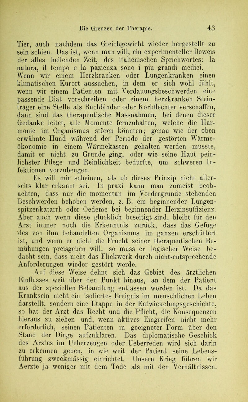 Tier, auch nachdem das Gleichgewicht wieder hergestellt zu sein schien. Das ist, wenn man will, ein experimenteller Beweis der alles heilenden Zeit, des italienischen Sprichwortes: la natura, il tempo e la pazienza sono i piu grandi medici. Wenn wir einem Herzkranken oder Lungenkranken einen klimatischen Kurort aussuchen, in dem er sich wohl fühlt, wenn wir einem Patienten mit Verdauungsbesch werden eine passende Diät vorschreiben oder einem herzkranken Stein- träger eine Stelle als Buchbinder oder Korbflechter verschaffen, dann sind das therapeutische Massnahmen, bei denen dieser Gedanke leitet, alle Momente fernzuhalten, welche die Har- monie im Organismus stören könnten; genau wie der oben erwähnte Hund während der Periode der gestörten Wärme- ökonomie in einem Wärmekasten gehalten werden musste, damit er nicht zu Grunde ging, oder wie seine Haut pein- lichster Pflege und Reinlichkeit bedurfte, um schweren In- fektionen vorzubeugen. Es will mir scheinen, als ob dieses Prinzip nicht aller- seits klar erkannt sei. In praxi kann man zumeist beob- achten, dass nur die momentan im Vordergründe stehenden Beschwerden behoben werden, z. B. ein beginnender Lungen- spitzenkatarrh oder Oedeme bei beginnender Herzinsuffizienz. Aber auch wenn diese glücklich beseitigt sind, bleibt für den Arzt immer noch die Erkenntnis zurück, dass das Gefüge 'des von ihm behandelten Organismus im ganzen erschüttert ist, und wenn er nicht die Frucht seiner therapeutischen Be- mühungen preisgeben will, so muss er logischer Weise be- dacht sein, dass nicht das Flickwerk durch nicht-entsprechende Anforderungen wieder gestört werde. Auf diese Weise dehnt sich das Gebiet des ärztlichen Einflusses weit über den Punkt hinaus, an dem der Patient aus der speziellen Behandlung entlassen worden ist. Da das Kranksein nicht ein isoliertes Ereignis im menschlichen Leben darstellt, sondern eine Etappe in der Entwickelungsgeschichte, so hat der Arzt das Recht und die Pflicht, die Konsequenzen hieraus zu ziehen und, wenn aktives Eingreifen nicht mehr erforderlich, seinen Patienten in geeigneter Form über den Stand der Dinge aufzuklären. Das diplomatische Geschick des Arztes im Ueberzeugen oder Ueberreden wird sich darin zu erkennen geben, in wie weit der Patient seine Lebens- führung zweckmässig einrichtet. Unsern Krieg führen wir Aerzte ja weniger mit dem Tode als mit den Verhältnissen.