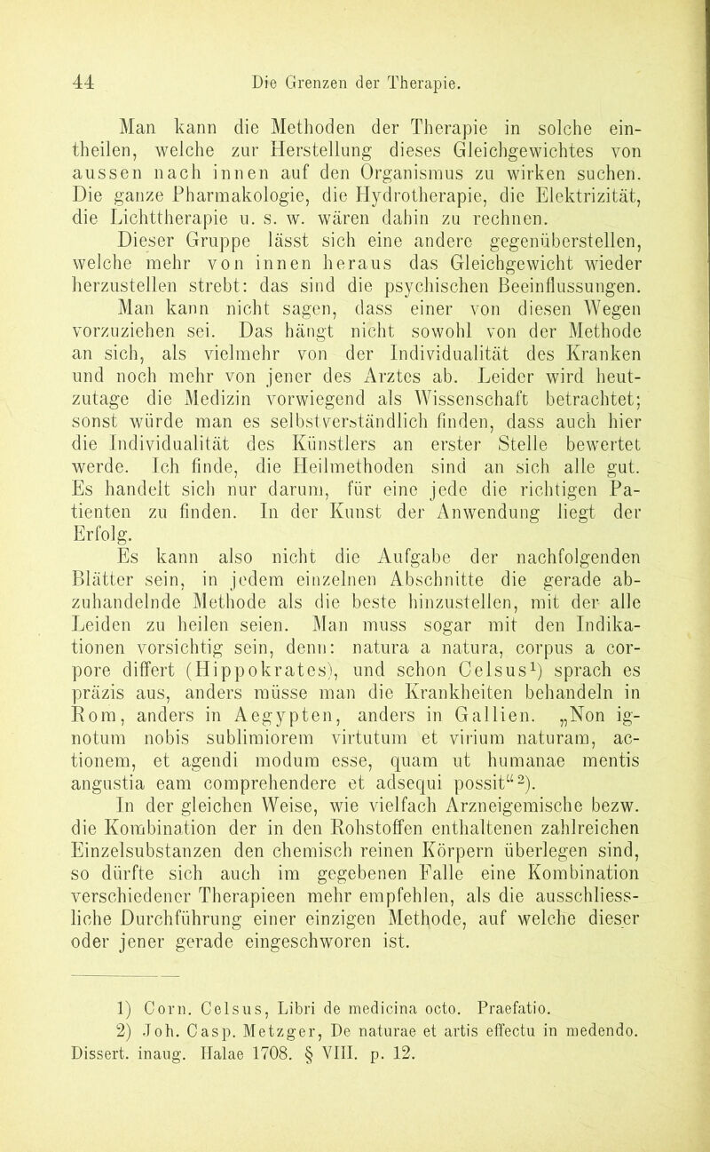 Man kann die Methoden der Therapie in solche ein- theilen, welche zur Herstellung dieses Gleichgewichtes von aussen nach innen auf den Organismus zu wirken suchen. Die ganze Pharmakologie, die Hydrotherapie, die Elektrizität, die Lichttherapie u. s. w. wären dahin zu rechnen. Dieser Gruppe lässt sich eine andere gegenüberstellen, welche mehr von innen heraus das Gleichgewicht wieder herzustellen strebt: das sind die psychischen Beeinflussungen. Man kann nicht sagen, dass einer von diesen Wegen vorzuziehen sei. Das hängt nicht sowohl von der Methode an sich, als vielmehr von der Individualität des Kranken und noch mehr von jener des Arztes ab. Leider wird heut- zutage die Medizin vorwiegend als Wissenschaft betrachtet; sonst würde man es selbstverständlich finden, dass auch hier die Individualität des Künstlers an erster Stelle bewertet werde. Ich finde, die Heilmethoden sind an sich alle gut. Es handelt sich nur darum, für eine jede die richtigen Pa- tienten zu finden. In der Kunst der Anwendung liegt der Erfolg. Es kann also nicht die Aufgabe der nachfolgenden Blätter sein, in jedem einzelnen Abschnitte die gerade ab- zuhandelnde Methode als die beste hinzustellen, mit der alle Leiden zu heilen seien. Man muss sogar mit den Indika- tionen vorsichtig sein, denn: natura a natura, corpus a cor- pore differt (Hippokrates), und schon Celsus1) sprach es präzis aus, anders müsse man die Krankheiten behandeln in Rom, anders in Aegypten, anders in Gallien. „Non ig- notum nobis sublimiorem virtutum et virium naturam, ac- tionem, et agendi modum esse, quam ut humanae mentis angustia eam comprehendere et adsequi possit“2). In der gleichen Weise, wie vielfach Arzneigemische bezw. die Kombination der in den Rohstoffen enthaltenen zahlreichen Einzelsubstanzen den chemisch reinen Körpern überlegen sind, so dürfte sich auch im gegebenen Falle eine Kombination verschiedener Therapieen mehr empfehlen, als die ausschliess- liche Durchführung einer einzigen Methode, auf welche dieser oder jener gerade eingeschworen ist. 1) Com. Celsus, Libri de medicina octo. Praefatio. 2) Joh. Casp. Metzger, De naturae et artis effectu in medendo. Dissert. inaug. Halae 1708. § VIII. p. 12.