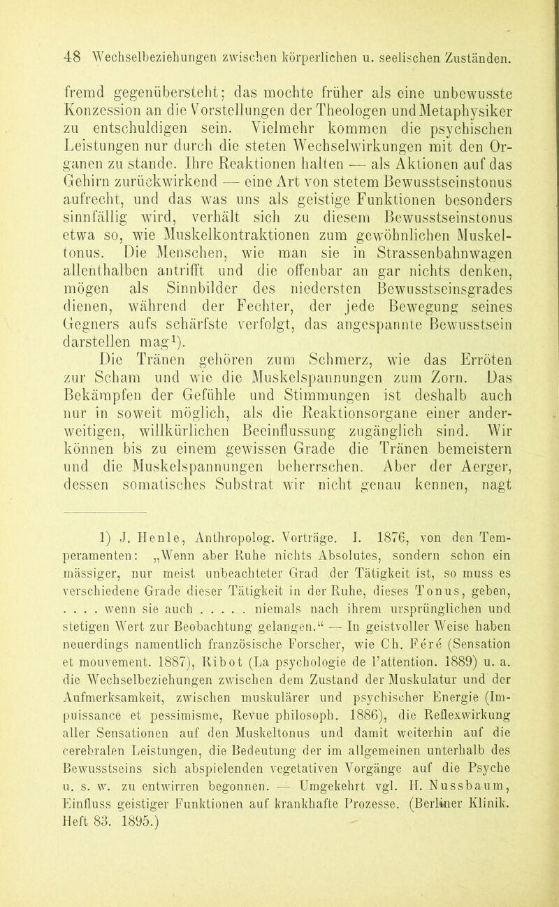 fremd gegenübersteht; das mochte früher als eine unbewusste Konzession an die Vorstellungen der Theologen und Metaphysiker zu entschuldigen sein. Vielmehr kommen die psychischen Leistungen nur durch die steten Wechselwirkungen mit den Or- ganen zu stände. Ihre Reaktionen halten — als Aktionen auf das Gehirn zurückwirkend — eine Art von stetem Bewusstseinstonus aufrecht, und das was uns als geistige Funktionen besonders sinnfällig wird, verhält sich zu diesem Bewusstseinstonus etwa so, wie Muskelkontraktionen zum gewöhnlichen Muskel- tonus. Die Menschen, wie man sie in Strassenbahnwagen allenthalben antrifft und die offenbar an gar nichts denken, mögen als Sinnbilder des niedersten Bewusstseinsgrades dienen, während der Fechter, der jede Bewegung seines Gegners aufs schärfste verfolgt, das angespannte Bewusstsein darstellen mag1). Die Tränen gehören zum Schmerz, wie das Erröten zur Scham und wie die Muskelspannungen zum Zorn. Das Bekämpfen der Gefühle und Stimmungen ist deshalb auch nur in soweit möglich, als die Reaktionsorgane einer ander- weitigen, willkürlichen Beeinflussung zugänglich sind. Wir können bis zu einem gewissen Grade die Tränen bemeistern und die Muskelspannungen beherrschen. Aber der Aerger, dessen somatisches Substrat wir nicht genau kennen, nagt 1) J. Henle, Anthropolog. Vorträge. I. 1876, von den Tem- peramenten: „Wenn aber Ruhe nichts Absolutes, sondern schon ein mässiger, nur meist unbeachteter Grad der Tätigkeit ist, so muss es verschiedene Grade dieser Tätigkeit in der Ruhe, dieses Tonus, geben, . . . . wenn sie auch niemals nach ihrem ursprünglichen und stetigen Wert zur Beobachtung gelangen.“ — In geistvoller Weise haben neuerdings namentlich französische Forscher, wie Ch. Fere (Sensation et mouvement. 1887), Ribot (La psychologie de l’attention. 1889) u. a. die Wechselbeziehungen zwischen dem Zustand der Muskulatur und der Aufmerksamkeit, zwischen muskulärer und psychischer Energie (Im- puissance et pessimisme, Revue philosoph. 1886), die Reflexwirkung aller Sensationen auf den Muskeltonus und damit weiterhin auf die cerebralen Leistungen, die Bedeutung der im allgemeinen unterhalb des Bewusstseins sich abspielenden vegetativen Vorgänge auf die Psyche u. s. w. zu entwirren begonnen. — Umgekehrt vgl. H. Nussbaum, Einfluss geistiger Funktionen auf krankhafte Prozesse. (Berliner Klinik. Heft 83. 1895.)