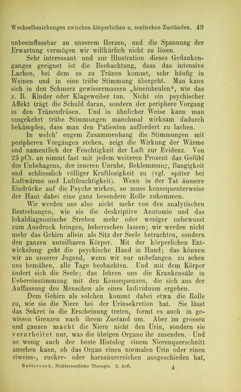 unbeeinflussbar an unserem Herzen, und die Spannung der Erwartung vermögen wir willkürlich nicht zu lösen. Sehr interessant und zur Illustration dieses Gedanken- ganges geeignet ist die Beobachtung, dass das intensive Lachen, bei dem es zu Tränen kommt, sehr häufig in Weinen und in eine trübe Stimmung übergeht. Man kann sich in den Schmerz gewissermassen „hineinheulenw, wie das z. B. Kinder oder Klageweiber tun. Nicht ein psychischer Affekt trägt die Schuld daran, sondern der periphere Vorgang in den Tränendrüsen. Und in ähnlicher Weise kann man umgekehrt trübe Stimmungen manchmal wirksam dadurch bekämpfen, dass man den Patienten auffordert zu lachen. In welch7 engem Zusammenhang die Stimmungen mit peripheren Vorgängen stehen, zeigt die Wirkung der Wärme und namentlich der Feuchtigkeit der Luft zur Evidenz. Von 25 pCt. an nimmt fast mit jedem weiteren Prozent das Gefühl des Unbehagens, der inneren Unruhe, Beklemmung, Bangigkeit und schliesslich völliger Kraftlosigkeit zu (vgl. später bei Luftwärme und Luftfeuchtigkeit). Wenn in der Tat äussere Eindrücke auf die Psyche wirken, so muss konsequenterweise der Haut dabei eine ganz besondere Rolle zukommen. Wir werden uns also nicht mehr von den analytischen Bestrebungen, wie sie die deskriptive Anatomie und das lokaldiagnostische Streben mehr oder weniger unbewusst zum Ausdruck bringen, beherrschen lassen; wir werden nicht mehr das Gehirn allein als Sitz der Seele betrachten, sondern den ganzen unteilbaren Körper. Mit der körperlichen Ent- wickelung geht die psychische Hand in Hand; das können wir an unserer Jugend, wenn wir nur unbefangen zu sehen uns bemühen, alle Tage beobachten. Und mit dem Körper ändert sich die Seele; das lehren uns die Krankensäle in Uebereinstimmung mit den Konsequenzen, die sich aus der Auffassung des Menschen als eines Individuum ergeben. Dem Gehirn als solchen kommt dabei etwa die Rolle zu, wie sie die Niere bei der Urinsekretion hat. Sie lässt das Sekret in die Erscheinung treten, formt es auch in ge- wissen Grenzen nach ihrem Zustand um. Aber im grossen und ganzen macht die Niere nicht den Urin, sondern sie verarbeitet nur, was die übrigen Organe ihr zusenden. Und so wenig auch der beste Histolog einem Nierenquerschnitt ansehen kann, ob das Organ einen normalen Urin oder einen eiweiss-, zucker- oder harnsäurereichen ausgeschieden hat, Buttersack, Nichtarzneiliche Therapie. 2. Auf. a