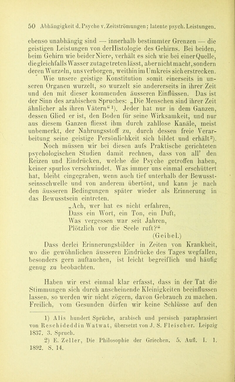 ebenso unabhängig sind — innerhalb bestimmter Grenzen — die geistigen Leistungen von derHistologie des Gehirns. Bei beiden, beim Gehirn wie beider Niere, verhält es sich wie bei einer Quelle, diegleichfalls Wasser zutage treten lässt, aber nicht macht, sondern deren Wurzeln, uns verborgen, weithin im Umkreis sicherstrecken. Wie unsere geistige Konstitution somit einerseits in un- seren Organen wurzelt, so wurzelt sie andererseits in ihrer Zeit und den mit dieser kommenden äusseren Einflüssen. Das ist der Sinn des arabischen Spruches: „Die Menschen sind ihrer Zeit ähnlicher als ihren Vätern“1). Jeder hat nur in dem Ganzen, dessen Glied er ist, den Boden für seine Wirksamkeit, und nur aus diesem Ganzen fliesst ihm durch zahllose Kanäle, meist unbemerkt, der Nahrungsstoff zu, durch dessen freie Verar- beitung seine geistige Persönlichkeit sich bildet und erhält2). Noch müssen wir bei diesen aufs Praktische gerichteten psychologischen Studien damit rechnen, dass von all’ den Reizen und Eindrücken, welche die Psyche getroffen haben, keiner spurlos verschwindet. Was immer uns einmal erschüttert hat, bleibt eingegraben, wenn auch tief unterhalb der Bewusst- seinsschwelle und von anderem übertönt, und kann je nach den äusseren Bedingungen später wieder als Erinnerung in das Bewusstsein eintreten. „Ach, wer hat es nicht erfahren, Dass ein Wort, ein Ton, ein Duft, Was vergessen war seit Jahren, Plötzlich vor die Seele ruft?“ (Geibel.) Dass derlei Erinnerungsbilder in Zeiten von Krankheit, wo die gewöhnlichen äusseren Eindrücke des Tages wegfallen, besonders gern auftauchen, ist leicht begreiflich und häufig genug zu beobachten. Haben wir erst einmal klar erfasst, dass in der Tat die Stimmungen sich durch anscheinende Kleinigkeiten beeinflussen lassen, so werden wir nicht zögern, davon Gebrauch zu machen. Freilich, vom Gesunden dürfen wir keine Schlüsse auf den 1) Alis hundert Sprüche, arabisch und persisch paraphrasiert von Reschideddin Watwat, übersetzt von J. S. Fleischer. Leipzig 1837. 3. Spruch. 2) E. Zeller, Die Philosophie der Griechen. 5. Aufl. I. 1. 1892. S. 14.