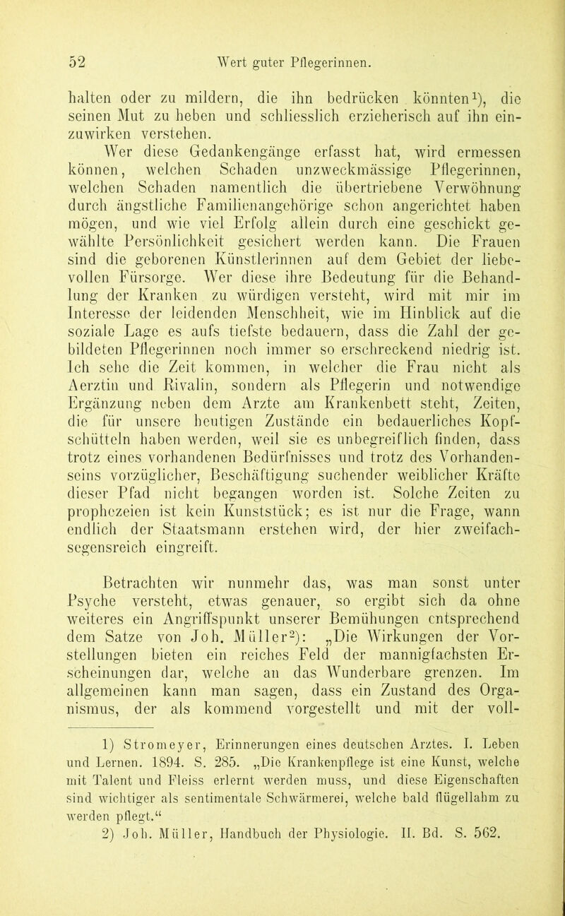 halten oder zu mildern, die ihn bedrücken könnten1), die seinen Mut zu heben und schliesslich erzieherisch auf ihn ein- zuwirken verstehen. Wer diese Gedankengänge erfasst hat, wird ermessen können, welchen Schaden unzweckmässige Pflegerinnen, welchen Schaden namentlich die übertriebene Verwöhnung durch ängstliche Familienangehörige schon angerichtet haben mögen, und wie viel Erfolg allein durch eine geschickt ge- wählte Persönlichkeit gesichert werden kann. Die Frauen sind die geborenen Künstlerinnen auf dem Gebiet der liebe- vollen Fürsorge. Wer diese ihre Bedeutung für die Behand- lung der Kranken zu würdigen versteht, wird mit mir im Interesse der leidenden Menschheit, wie im Hinblick auf die soziale Lage es aufs tiefste bedauern, dass die Zahl der ge- bildeten Pflegerinnen noch immer so erschreckend niedrig ist. Ich sehe die Zeit kommen, in welcher die Frau nicht als Aerztin und Rivalin, sondern als Pflegerin und notwendige Ergänzung neben dem Arzte am Krankenbett steht, Zeiten, die für unsere heutigen Zustände ein bedauerliches Kopf- schütteln haben werden, weil sie es unbegreiflich finden, dass trotz eines vorhandenen Bedürfnisses und trotz des Vorhanden- seins vorzüglicher, Beschäftigung suchender weiblicher Kräfte dieser Pfad nicht begangen worden ist. Solche Zeiten zu prophezeien ist kein Kunststück; es ist nur die Frage, wann endlich der Staatsmann erstehen wird, der hier zweifach- segensreich eingreift. Betrachten wir nunmehr das, was man sonst unter Psyche versteht, etwas genauer, so ergibt sich da ohne weiteres ein Angriffspunkt unserer Bemühungen entsprechend dem Satze von Joh. Müller2): „Die Wirkungen der Vor- stellungen bieten ein reiches Feld der mannigfachsten Er- scheinungen dar, welche an das Wunderbare grenzen. Im allgemeinen kann man sagen, dass ein Zustand des Orga- nismus, der als kommend vorgestellt und mit der voll- 1) Stromeyer, Erinnerungen eines deutschen Arztes. I. Leben und Lernen. 1894. S. 285. „Die Krankenpflege ist eine Kunst, welche mit Talent und Fleiss erlernt werden muss, und diese Eigenschaften sind wichtiger als sentimentale Schwärmerei, welche bald flügellahm zu werden pflegt.“ 2) Joh. Müller, Handbuch der Physiologie. II. Bd. S. 562.