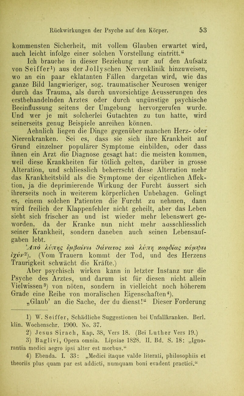 kommensten Sicherheit, mit vollem Glauben erwartet wird, auch leicht infolge einer solchen Vorstellung eintritt.“ Ich brauche in dieser Beziehung nur auf den Aufsatz von Seiffer1) aus der Jollyschen Nervenklinik hinzuweisen, wo an ein paar eklatanten Fällen dargetan wird, wie das ganze Bild langwieriger, sog. traumatischer Neurosen weniger durch das Trauma, als durch unvorsichtige Aeusserungen des erstbehandelnden Arztes oder durch ungünstige psychische Beeinflussung seitens der Umgebung hervorgerufen wurde. Und wer je mit solcherlei. Gutachten zu tun hatte, wird seinerseits genug Beispiele anreihen können. Aehnlich liegen die Dinge gegenüber manchen Herz- oder Nierenkranken. Sei es, dass sie sich ihre Krankheit auf Grund einzelner populärer Symptome einbilden, oder dass ihnen ein Arzt die Diagnose gesagt hat: die meisten kommen, weil diese Krankheiten für tötlich gelten, darüber in grosse Alteration, und schliesslich beherrscht diese Alteration mehr das Krankheitsbild als die Symptome der eigentlichen Affek- tion, ja die deprimierende Wirkung der Furcht äussert sich ihrerseits noch in weiterem körperlichen Unbehagen. Gelingt es, einem solchen Patienten die Furcht zu nehmen, dann wird freilich der Klappenfehler nicht geheilt, aber das Leben sieht sich frischer an und ist wieder mehr lebenswert ge- worden, da der Kranke nun nicht mehr ausschliesslich seiner Krankheit, sondern daneben auch seinen Lebensauf- gaben lebt. 3'And XvTtrjQ sfjßcävsi tiavaxoc xcu Xvnrj zaqdlag xdfjilfjsi ixvv-2). (Vom Trauern kommt der Tod, und des Herzens Traurigkeit schwächt die Kräfte.) Aber psychisch wirken kann in letzter Instanz nur die Psyche des Arztes, und darum ist für diesen nicht allein Vielwissen3) von nöten, sondern in vielleicht noch höherem Grade eine Reihe von moralischen Eigenschaften4). „Glaub’ an die Sache, der du dienst!“ Dieser Forderung 1) W. Seiffer, Schädliche Suggestionen bei Unfallkranken. Berl. klin. Wochenschr. 1900. No. 37. 2) Jesus Sirach, Kap. 38, Vers 18. (Bei Luther Vers 19.) 3) Baglivi, Opera omnia. Lipsiae 1828. II. Bd. S. 18: „Igno- rantia medici aegro ipsi alter est morbus.“ 4) Ebenda. I. 33: „Medici itaque valde literati, philosophiis et theoriis plus quam par est addicti, numquam boni evadent practici.“