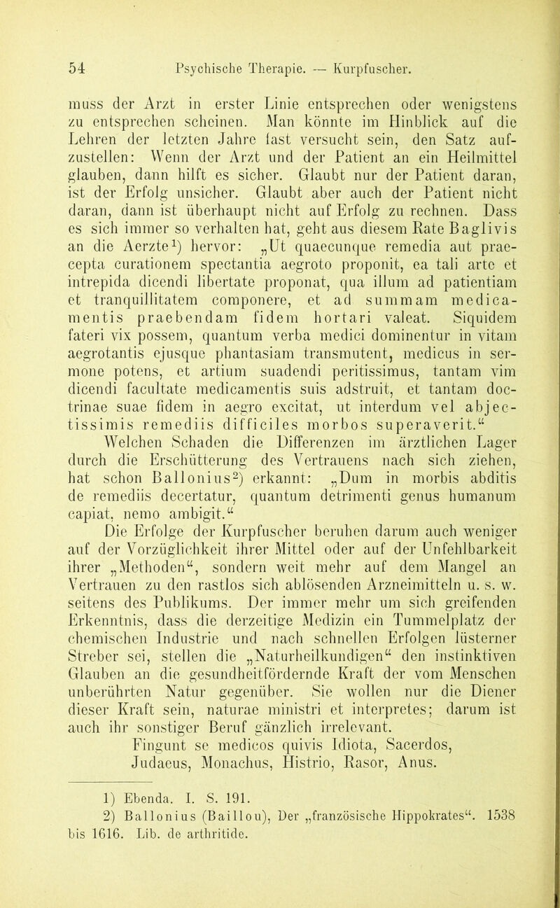 muss der Arzt in erster Linie entsprechen oder wenigstens zu entsprechen scheinen. Man könnte im Hin blick auf die Lehren der letzten Jahre last versucht sein, den Satz auf- zustellen: Wenn der Arzt und der Patient an ein Heilmittel glauben, dann hilft es sicher. Glaubt nur der Patient daran, ist der Erfolg unsicher. Glaubt aber auch der Patient nicht daran, dann ist überhaupt nicht auf Erfolg zu rechnen. Dass es sich immer so verhalten hat, geht aus diesem Rate Baglivis an die Aerzte1) hervor: „Ut quaecunque remedia aut prae- cepta curationem spectantia aegroto proponit, ea tali arte et intrepida dicendi libertate proponat, qua illum ad patientiam et tranquillitatem componere, et ad summ am medica- mentis praebendam fidem hortari valeat. Siquidem fateri vix possem, quantum verba medici dominentur in vitam aegrotantis ejusque phantasiam transmutent, medicus in ser- mone potens, et artium suadendi peritissimus, tantam vim dicendi facultate medicamentis suis adstruit, et tantam doc- trinae suae fidem in aegro excitat, ut interdum vel abjec- tissimis remediis difficiles rnorbos superaverit.“ Welchen Schaden die Differenzen im ärztlichen Lager durch die Erschütterung des Vertrauens nach sich ziehen, hat schon Ballonius2) erkannt: „Dum in morbis abditis de remediis decertatur, quantum detrimenti genus humanum capiat, nemo ambigit.“ Die Erfolge der Kurpfuscher beruhen darum auch weniger auf der Vorzüglichkeit ihrer Mittel oder auf der Unfehlbarkeit ihrer „Methoden“, sondern weit mehr auf dem Mangel an Vertrauen zu den rastlos sich ablösenden Arzneimitteln u. s. w. seitens des Publikums. Der immer mehr um sich greifenden Erkenntnis, dass die derzeitige Medizin ein Tummelplatz der chemischen Industrie und nach schnellen Erfolgen lüsterner Streber sei, stellen die „Naturheilkundigen“ den instinktiven Glauben an die gesundheitfördernde Kraft der vom Menschen unberührten Natur gegenüber. Sie wollen nur die Diener dieser Kraft sein, naturae ministri et interpretes; darum ist auch ihr sonstiger Beruf gänzlich irrelevant. Eingunt se medicos quivis Idiota, Sacerdos, Judaeus, Monachus, Histrio, Rasor, Anus. 1) Ebenda, I. S. 191. 2) Ballonius (Baillou), Der „französische Hippokrates“. 1538 bis 1616. Lib. de arthritide.