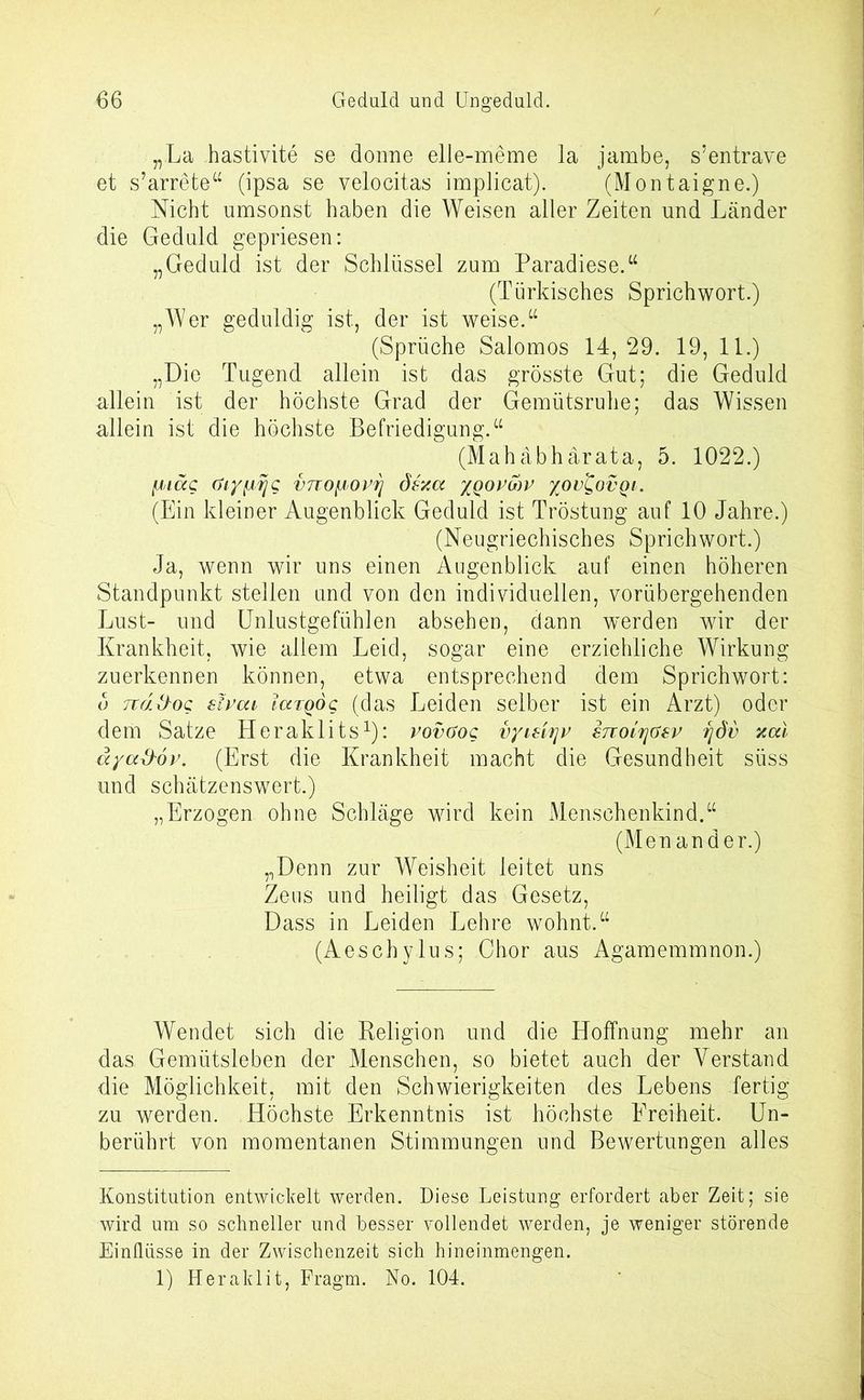 „La hastivite se donne elle-meme la jambe, s’entrave et s’arrete“ (ipsa se velocitas implicat). (Montaigne.) Nicht umsonst haben die Weisen aller Zeiten und Länder die Geduld gepriesen: „Geduld ist der Schlüssel zum Paradiese.“ (Türkisches Sprichwort.) „Wer geduldig ist, der ist weise.“ (Sprüche Salomos 14, 29. 19, 11.) „Die Tugend allein ist das grösste Gut; die Geduld allein ist der höchste Grad der Gemütsruhe; das Wissen allein ist die höchste Befriedigung.“ (Mahäbhärata, 5. 1022.) fjdäg (jLy^/rjg vtto^ovtj dexa xqopmv yov^ovqi. (Ein kleiner Augenblick Geduld ist Tröstung auf 10 Jahre.) (Neugriechisches Sprichwort.) Ja, wenn wir uns einen Augenblick auf einen höheren Standpunkt stellen und von den individuellen, vorübergehenden Lust- und Unlustgefühlen absehen, dann werden wir der Krankheit, wie allem Leid, sogar eine erziehliche Wirkung zuerkennen können, etwa entsprechend dem Sprichwort: o Ttäihog sipcu taTQog (das Leiden selber ist ein Arzt) oder dem Satze Heraklits* 1): vovüog vyiHJ\v snoirjGsv qdi> xai äya&ov. (Erst die Krankheit macht die Gesundheit süss und schätzenswert.) „Erzogen ohne Schläge wird kein Menschenkind.“ (Menander.) „Denn zur Weisheit leitet uns Zeus und heiligt das Gesetz, Dass in Leiden Lehre wohnt.“ (Aeschylus; Chor aus Agamemmnon.) Wendet sich die Keligion und die Hoffnung mehr an das Gemütsleben der Menschen, so bietet auch der Verstand die Möglichkeit, mit den Schwierigkeiten des Lebens fertig zu werden. Höchste Erkenntnis ist höchste Ereiheit. Un- berührt von momentanen Stimmungen und Bewertungen alles Konstitution entwickelt werden. Diese Leistung erfordert aber Zeit; sie wird um so schneller und besser vollendet werden, je weniger störende Einflüsse in der Zwischenzeit sich hineinmengen. 1) Heraklit, Fragm. No. 104.