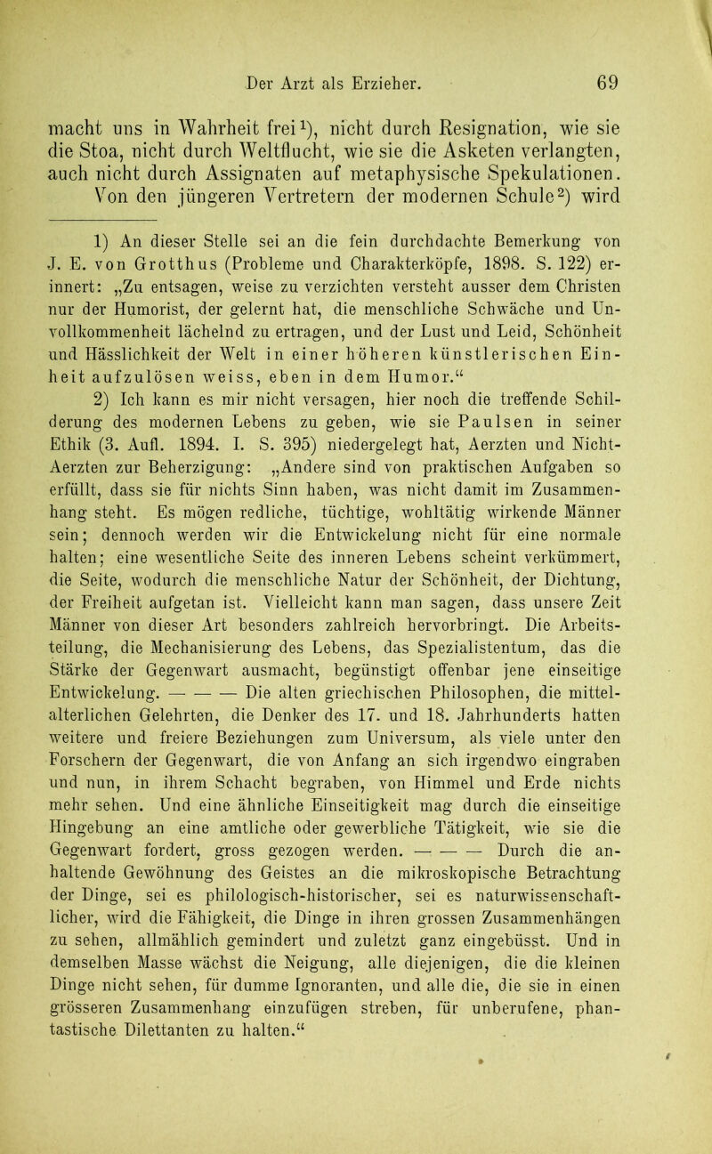 macht uns in Wahrheit frei1), nicht durch Resignation, wie sie die Stoa, nicht durch Weltflucht, wie sie die Asketen verlangten, auch nicht durch Assignaten auf metaphysische Spekulationen. Von den jüngeren Vertretern der modernen Schule2) wird 1) An dieser Stelle sei an die fein durchdachte Bemerkung von J. E. von Grotthus (Probleme und Charakterköpfe, 1898. S. 122) er- innert: „Zu entsagen, weise zu verzichten versteht ausser dem Christen nur der Humorist, der gelernt hat, die menschliche Schwäche und Un- vollkommenheit lächelnd zu ertragen, und der Lust und Leid, Schönheit und Hässlichkeit der Welt in einer höheren künstlerischen Ein- heit aufzulösen weiss, eben in dem Humor.“ 2) Ich kann es mir nicht versagen, hier noch die treffende Schil- derung des modernen Lebens zu geben, wie sie Paulsen in seiner Ethik (3. Aufl. 1894. I. S. 395) niedergelegt hat, Aerzten und Nicht- Aerzten zur Beherzigung: „Andere sind von praktischen Aufgaben so erfüllt, dass sie für nichts Sinn haben, was nicht damit im Zusammen- hang steht. Es mögen redliche, tüchtige, wohltätig wirkende Männer sein; dennoch werden wir die Entwickelung nicht für eine normale halten; eine wesentliche Seite des inneren Lebens scheint verkümmert, die Seite, wodurch die menschliche Natur der Schönheit, der Dichtung, der Freiheit aufgetan ist. Vielleicht kann man sagen, dass unsere Zeit Männer von dieser Art besonders zahlreich hervorbringt. Die Arbeits- teilung, die Mechanisierung des Lebens, das Spezialistentum, das die Stärke der Gegenwart ausmacht, begünstigt offenbar jene einseitige Entwickelung. Die alten griechischen Philosophen, die mittel- alterlichen Gelehrten, die Denker des 17. und 18. Jahrhunderts hatten weitere und freiere Beziehungen zum Universum, als viele unter den Forschern der Gegenwart, die von Anfang an sich irgendwo eingraben und nun, in ihrem Schacht begraben, von Himmel und Erde nichts mehr sehen. Und eine ähnliche Einseitigkeit mag durch die einseitige Hingebung an eine amtliche oder gewerbliche Tätigkeit, wie sie die Gegenwart fordert, gross gezogen werden. — Durch die an- haltende Gewöhnung des Geistes an die mikroskopische Betrachtung der Dinge, sei es philologisch-historischer, sei es naturwissenschaft- licher, wird die Fähigkeit, die Dinge in ihren grossen Zusammenhängen zu sehen, allmählich gemindert und zuletzt ganz eingebüsst. Und in demselben Masse wächst die Neigung, alle diejenigen, die die kleinen Dinge nicht sehen, für dumme Ignoranten, und alle die, die sie in einen grösseren Zusammenhang einzufügen streben, für unberufene, phan- tastische. Dilettanten zu halten.“