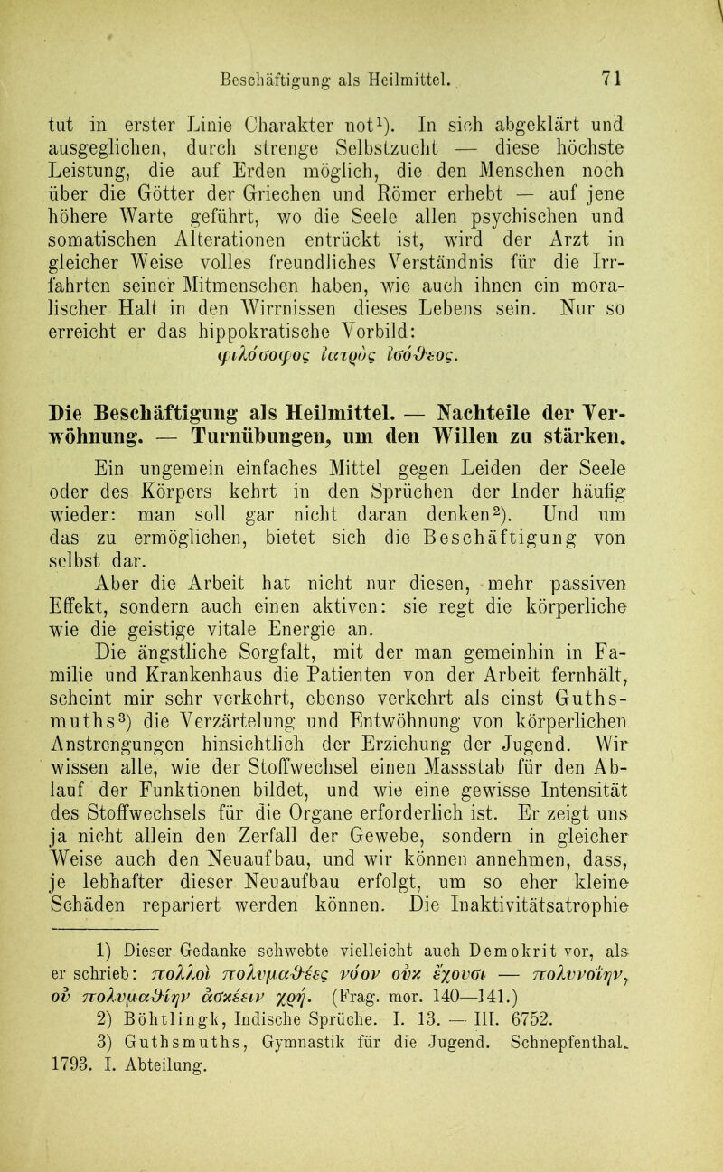 tut in erster Linie Charakter not1). In sich abgeklärt und ausgeglichen, durch strenge Selbstzucht — diese höchste Leistung, die auf Erden möglich, die den Menschen noch über die Götter der Griechen und Römer erhebt — auf jene höhere Warte geführt, wo die Seele allen psychischen und somatischen Alterationen entrückt ist, wird der Arzt in gleicher Weise volles freundliches Verständnis für die Irr- fahrten seiner Mitmenschen haben, wie auch ihnen ein mora- lischer Halt in den Wirrnissen dieses Lebens sein. Nur so erreicht er das hippokratische Vorbild: <piXöaocpog largog löod'sog. Die Beschäftigung als Heilmittel. — Nachteile der Ver- wöhnung. — Turnübungen^ um den Willen zu stärken. Ein ungemein einfaches Mittel gegen Leiden der Seele oder des Körpers kehrt in den Sprüchen der Inder häufig wieder: man soll gar nicht daran denken2). Und um das zu ermöglichen, bietet sich die Beschäftigung von selbst dar. Aber die Arbeit hat nicht nur diesen, mehr passiven Effekt, sondern auch einen aktiven: sie regt die körperliche wie die geistige vitale Energie an. Die ängstliche Sorgfalt, mit der man gemeinhin in Fa- milie und Krankenhaus die Patienten von der Arbeit fernhält, scheint mir sehr verkehrt, ebenso verkehrt als einst Guths- muths3) die Verzärtelung und Entwöhnung von körperlichen Anstrengungen hinsichtlich der Erziehung der Jugend. Wir wissen alle, wie der Stoffwechsel einen Massstab für den Ab- lauf der Funktionen bildet, und wie eine gewisse Intensität des Stoffwechsels für die Organe erforderlich ist. Er zeigt uns ja nicht allein den Zerfall der Gewebe, sondern in gleicher Weise auch den Neuaufbau, und wir können annehmen, dass, je lebhafter dieser Neuaufbau erfolgt, um so eher kleine Schäden repariert werden können. Die Inaktivitätsatrophie 1) Dieser Gedanke schwebte vielleicht auch Demokrit vor, als- er schrieb: noXXol TtoXvpioc&ssg vöov ovx s%ovöi — 7toXvvoirjvr ov TToXvfJba&irjv äctxsziv XQTj. (Frag. mor. 140—141.) 2) Böhtlingk, Indische Sprüche. I. 13. — III. 6752. 3) Guthsmuths, Gymnastik für die Jugend. Schnepfenthal. 1793. I. Abteilung.