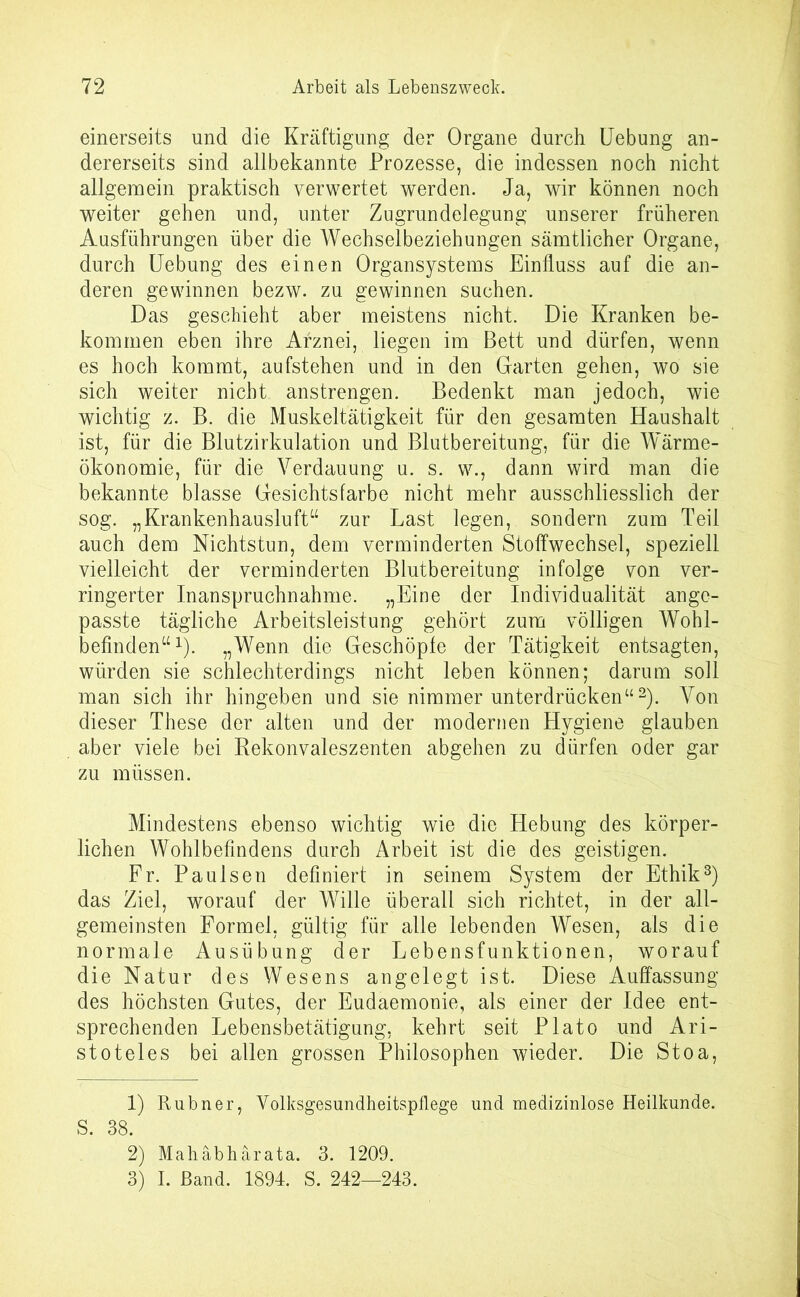 einerseits und die Kräftigung der Organe durch Uebung an- dererseits sind allbekannte Prozesse, die indessen noch nicht allgemein praktisch verwertet werden. Ja, wir können noch weiter gehen und, unter Zugrundelegung unserer früheren Ausführungen über die Wechselbeziehungen sämtlicher Organe, durch Uebung des einen Organsystems Einfluss auf die an- deren gewinnen bezw. zu gewinnen suchen. Das geschieht aber meistens nicht. Die Kranken be- kommen eben ihre Arznei, liegen im Bett und dürfen, wenn es hoch kommt, aufstehen und in den Garten gehen, wo sie sich weiter nicht anstrengen. Bedenkt man jedoch, wie wichtig z. B. die Muskeltätigkeit für den gesamten Haushalt ist, für die Blutzirkulation und Blutbereitung, für die Wärme- ökonomie, für die Verdauung u. s. w., dann wird man die bekannte blasse Gesichtsfarbe nicht mehr ausschliesslich der sog. „Krankenhausluft“ zur Last legen, sondern zum Teil auch dem Nichtstun, dem verminderten Stoffwechsel, speziell vielleicht der verminderten Blutbereitung infolge von ver- ringerter Inanspruchnahme. „Eine der Individualität ange- passte tägliche Arbeitsleistung gehört zum völligen Wohl- befinden“1)- „Wenn die Geschöpfe der Tätigkeit entsagten, würden sie schlechterdings nicht leben können; darum soll man sich ihr hingeben und sie nimmer unterdrücken“2). Von dieser These der alten und der modernen Hygiene glauben aber viele bei Rekonvaleszenten abgehen zu dürfen oder gar zu müssen. Mindestens ebenso wichtig wie die Hebung des körper- lichen Wohlbefindens durch Arbeit ist die des geistigen. Fr. Paulsen definiert in seinem System der Ethik3) das Ziel, worauf der Wille überall sich richtet, in der all- gemeinsten Formel, gültig für alle lebenden Wesen, als die normale Ausübung der Lebensfunktionen, worauf die Natur des Wesens angelegt ist. Diese Auffassung des höchsten Gutes, der Eudaemonie, als einer der Idee ent- sprechenden Lebensbetätigung, kehrt seit Plato und Ari- stoteles bei allen grossen Philosophen wieder. Die Stoa, 1) Rubner, Volksgesundheitspflege und medizinlose Heilkunde. S. 38. 2) Mahäbhärata. 3. 1209. 3) I. Band. 1894. S. 242—243.