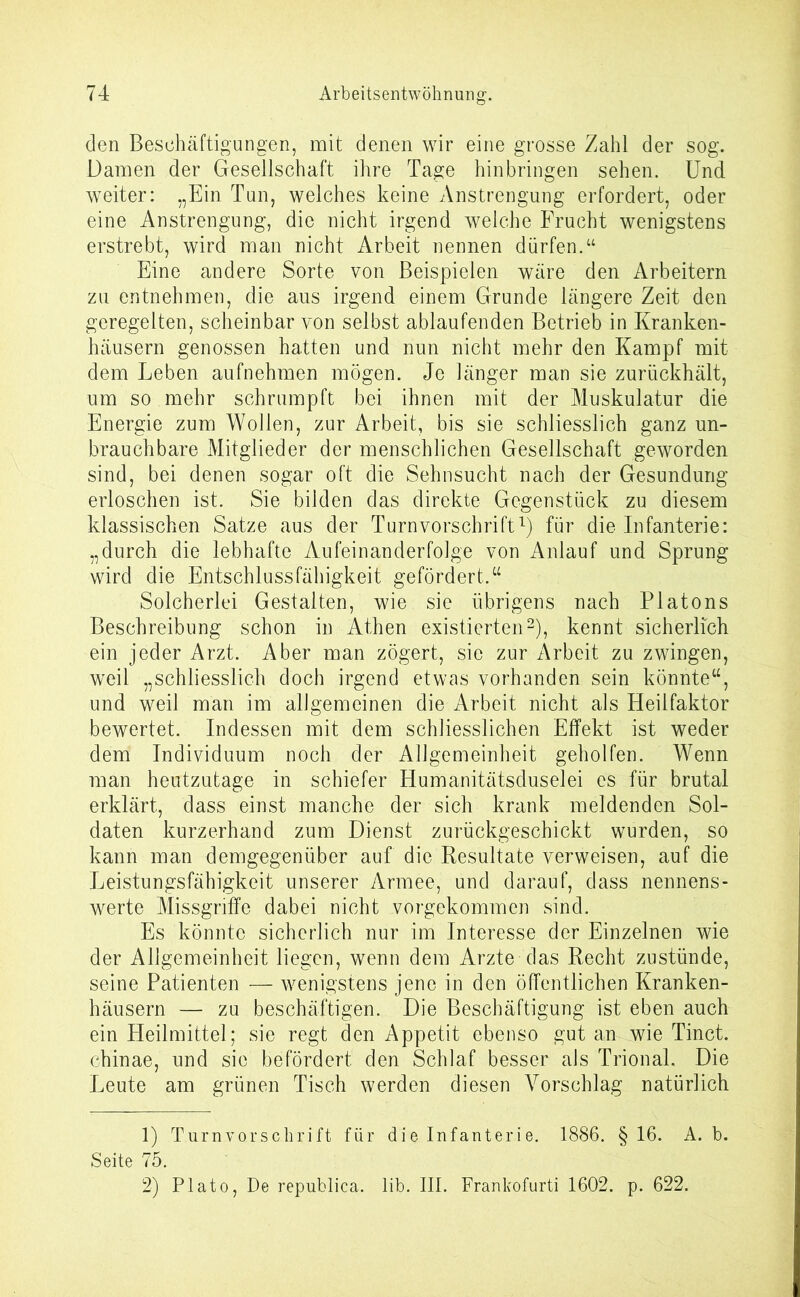 den Beschäftigungen, mit denen wir eine grosse Zahl der sog. Damen der Gesellschaft ihre Tage hinbringen sehen. Und weiter: „Ein Tun, welches keine Anstrengung erfordert, oder eine Anstrengung, die nicht irgend welche Frucht wenigstens erstrebt, wird man nicht Arbeit nennen dürfen.“ Eine andere Sorte von Beispielen wäre den Arbeitern zu entnehmen, die aus irgend einem Grunde längere Zeit den geregelten, scheinbar von selbst ablaufenden Betrieb in Kranken- häusern genossen hatten und nun nicht mehr den Kampf mit dem Leben aufnehmen mögen. Je länger man sie zurückhält, um so mehr schrumpft bei ihnen mit der Muskulatur die Energie zum Wollen, zur Arbeit, bis sie schliesslich ganz un- brauchbare Mitglieder der menschlichen Gesellschaft geworden sind, bei denen sogar oft die Sehnsucht nach der Gesundung erloschen ist. Sie bilden das direkte Gegenstück zu diesem klassischen Satze aus der Turnvorschrift1) für die Infanterie: „durch die lebhafte Aufeinanderfolge von Anlauf und Sprung wird die Entschlussfähigkeit gefördert.“ Solcherlei Gestalten, wie sie übrigens nach Platons Beschreibung schon in Athen existierten2), kennt sicherlich ein jeder Arzt. Aber man zögert, sic zur Arbeit zu zwingen, weil „schliesslich doch irgend etwas vorhanden sein könnte“, und weil man im allgemeinen die Arbeit nicht als Heilfaktor bewertet. Indessen mit dem schliesslichen Effekt ist weder dem Individuum noch der Allgemeinheit geholfen. Wenn man heutzutage in schiefer Humanitätsduselei es für brutal erklärt, dass einst manche der sich krank meldenden Sol- daten kurzerhand zum Dienst zurückgeschickt wurden, so kann man demgegenüber auf die Resultate verweisen, auf die Leistungsfähigkeit unserer Armee, und darauf, dass nennens- werte Missgriffe dabei nicht vorgekommen sind. Es könnte sicherlich nur im Interesse der Einzelnen wie der Allgemeinheit liegen, wenn dem Arzte das Recht zustünde, seine Patienten — wenigstens jene in den öffentlichen Kranken- häusern — zu beschäftigen. Die Beschäftigung ist eben auch ein Heilmittel; sie regt den Appetit ebenso gut an wie Tinct. chinae, und sie befördert den Schlaf besser als Trional. Die Leute am grünen Tisch werden diesen Vorschlag natürlich 1) Turnvorsclirift für die Infanterie. 1886. § 16. A. b. Seite 75. 2) Plato, De republica. lib. III. Frankofurti 1602. p. 622.