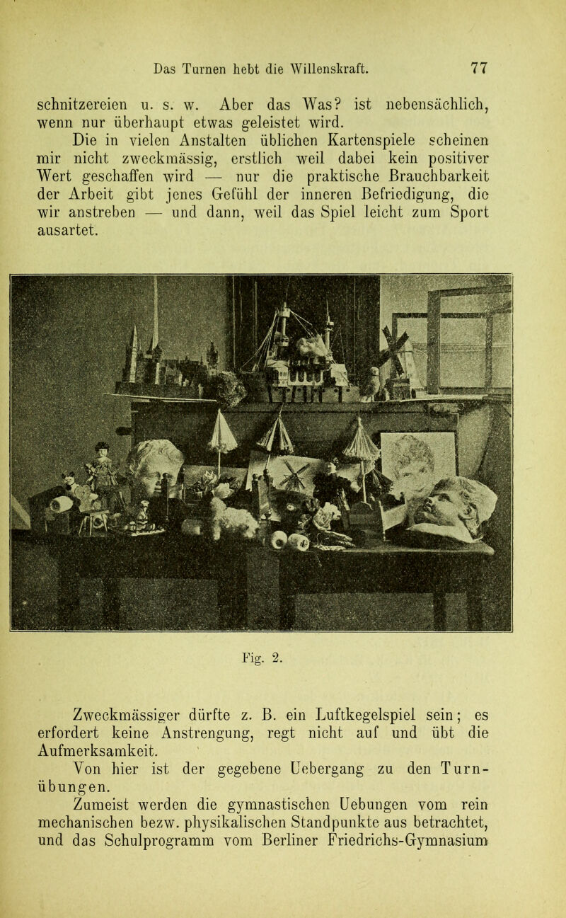 Schnitzereien u. s. w. Aber das Was? ist nebensächlich, wenn nur überhaupt etwas geleistet wird. Die in vielen Anstalten üblichen Kartenspiele scheinen mir nicht zweckmässig, erstlich weil dabei kein positiver Wert geschaffen wird — nur die praktische Brauchbarkeit der Arbeit gibt jenes Gefühl der inneren Befriedigung, die wir anstreben — und dann, weil das Spiel leicht zum Sport ausartet. Zweckmässiger dürfte z. B. ein Luftkegelspiel sein; es erfordert keine Anstrengung, regt nicht auf und übt die Aufmerksamkeit. Yon hier ist der gegebene Uebergang zu den Turn- übungen. Zumeist werden die gymnastischen Uebungen vom rein mechanischen bezw. physikalischen Standpunkte aus betrachtet, und das Schulprogramm vom Berliner Friedrichs-Gymnasium