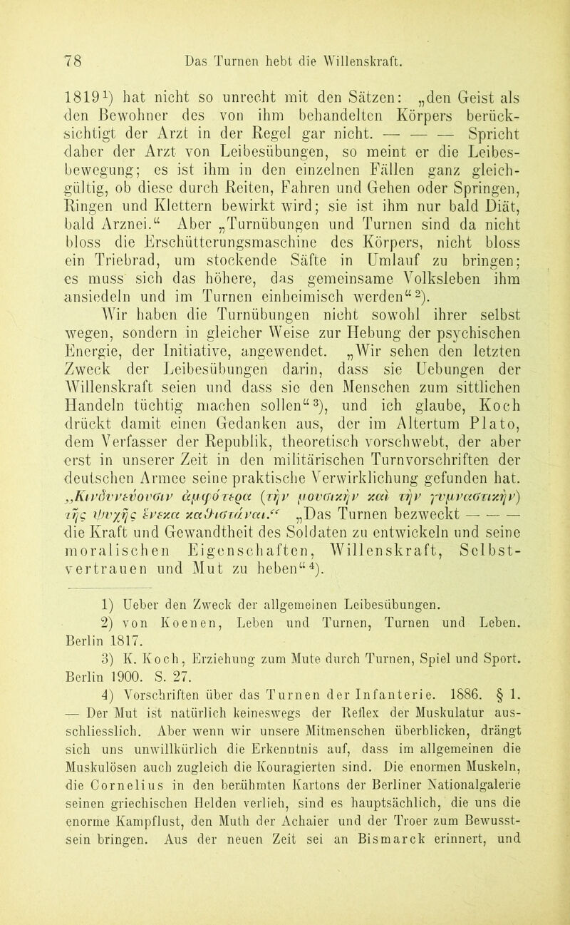 18191) hat nicht so unrecht mit den Sätzen: „den Geist als den Bewohner des von ihm behandelten Körpers berück- sichtigt der Arzt in der Regel gar nicht. — — — Spricht daher der Arzt von Leibesübungen, so meint er die Leibes- bewegung; es ist ihm in den einzelnen Fällen ganz gleich- gültig, ob diese durch Reiten, Fahren und Gehen oder Springen, Ringen und Klettern bewirkt wird; sie ist ihm nur bald Diät, bald Arznei.“ Aber „Turnübungen und Turnen sind da nicht bloss die Erschütterungsmaschine des Körpers, nicht bloss ein Triebrad, um stockende Säfte in Umlauf zu bringen; es muss sich das höhere, das gemeinsame Volksleben ihm ansiedeln und im Turnen einheimisch werden“2). Wir haben die Turnübungen nicht sowohl ihrer selbst wegen, sondern in gleicher Weise zur Hebung der psychischen Energie, der Initiative, angewendet. „Wir sehen den letzten Zweck der Leibesübungen darin, dass sie Uebungen der Willenskraft seien und dass sie den Menschen zum sittlichen Handeln tüchtig machen sollen“3), und ich glaube, Koch drückt damit einen Gedanken aus, der im Altertum Plato, dem Verfasser der Republik, theoretisch vorschwebt, der aber erst in unserer Zeit in den militärischen Turnvorschriften der deutschen Armee seine praktische Verwirklichung gefunden hat. „Klvövvzvovöiv äfJcpÖTfQcc (rrjv jiovGtxrjv xai t^v yvfjtvaüTixrjv) Ttjg ipvffljg evsxcc xct&iaxävcu“ „Das Turnen bezweckt — die Kraft und Gewandtheit des Soldaten zu entwickeln und seine moralischen Eigenschaften, Willenskraft, Selbst- vertrauen und Mut zu heben“4). 1) Ueber den Zweck der allgemeinen Leibesübungen. 2) von Koenen, Leben und Turnen, Turnen und Leben. Berlin 1817. 3) K. Koch, Erziehung zum Mute durch Turnen, Spiel und Sport. Berlin 1900. S. 27. 4) Vorschriften über das Turnen der Infanterie. 1886. § 1. — Der Mut ist natürlich keineswegs der Reflex der Muskulatur aus- schliesslich. Aber wenn wir unsere Mitmenschen überblicken, drängt sich uns unwillkürlich die Erkenntnis auf, dass im allgemeinen die Muskulösen auch zugleich die Kouragierten sind. Die enormen Muskeln, die Cornelius in den berühmten Kartons der Berliner Nationalgalerie seinen griechischen Helden verlieh, sind es hauptsächlich, die uns die enorme Kampflust, den Muth der Achaier und der Troer zum Bewusst- sein bringen. Aus der neuen Zeit sei an Bismarck erinnert, und