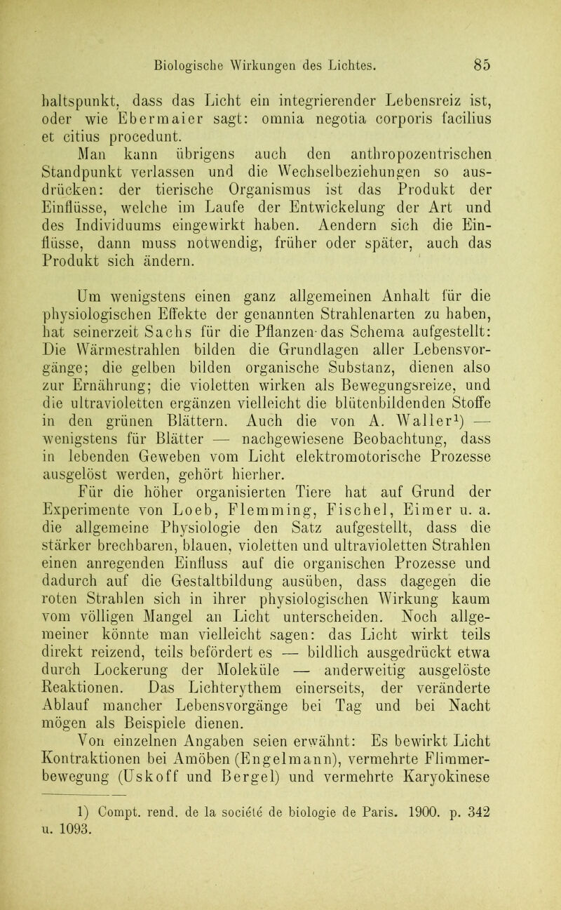 haltspunkt, dass das Licht ein integrierender Lebensreiz ist, oder wie Ebermaier sagt: omnia negotia corporis facilius et citius procedunt. Man kann übrigens auch den anthropozentrischen Standpunkt verlassen und die Wechselbeziehungen so aus- drücken: der tierische Organismus ist das Produkt der Einflüsse, welche im Laufe der Entwickelung der Art und des Individuums eingewirkt haben. Aendern sich die Ein- flüsse, dann muss notwendig, früher oder später, auch das Produkt sich ändern. Um wenigstens einen ganz allgemeinen Anhalt für die physiologischen Effekte der genannten Strahlenarten zu haben, hat seinerzeit Sachs für die Pflanzen-das Schema aufgestellt: Die Wärmestrahlen bilden die Grundlagen aller Lebensvor- gänge; die gelben bilden organische Substanz, dienen also zur Ernährung; die violetten wirken als Bewegungsreize, und die ultravioletten ergänzen vielleicht die blütenbildenden Stoffe in den grünen Blättern. Auch die von A. Waller1) — wenigstens für Blätter — nachgewiesene Beobachtung, dass in lebenden Geweben vom Licht elektromotorische Prozesse ausgelöst werden, gehört hierher. Für die höher organisierten Tiere hat auf Grund der Experimente von Loeb, Flemming, Fischei, Eimer u. a. die allgemeine Physiologie den Satz aufgestellt, dass die stärker brechbaren, blauen, violetten und ultravioletten Strahlen einen anregenden Einfluss auf die organischen Prozesse und dadurch auf die Gestaltbildung ausüben, dass dagegen die roten Strahlen sich in ihrer physiologischen Wirkung kaum vom völligen Mangel an Licht unterscheiden. Noch allge- meiner könnte man vielleicht sagen: das Licht wirkt teils direkt reizend, teils befördert es — bildlich ausgedrückt etwa durch Lockerung der Moleküle — anderweitig ausgelöste Reaktionen. Das Lichterythem einerseits, der veränderte Ablauf mancher Lebensvorgänge bei Tag und bei Nacht mögen als Beispiele dienen. Von einzelnen Angaben seien erwähnt: Es bewirkt Licht Kontraktionen bei Amöben (Engelmann), vermehrte Flimmer- bewegung (Uskoff und Bergei) und vermehrte Karyokinese 1) Compt. rend. de la societe de biologie de Paris. 1900. p. 342 u. 1093.