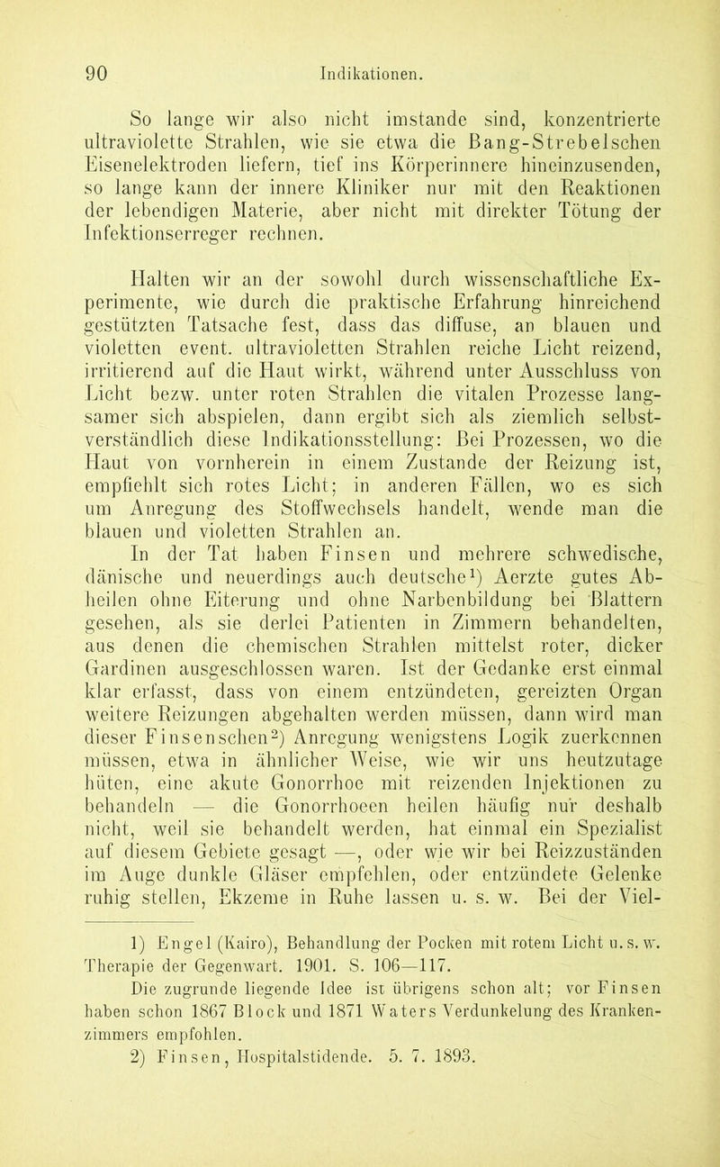 So lange wir also nicht imstande sind, konzentrierte ultraviolette Strahlen, wie sie etwa die ßang-Strebelschen Eisenelektroden liefern, tief ins Körperinnere hineinzusenden, so lange kann der innere Kliniker nur mit den Reaktionen der lebendigen Materie, aber nicht mit direkter Tötung der Infektionserreger rechnen. Halten wir an der sowohl durch wissenschaftliche Ex- perimente, wie durch die praktische Erfahrung hinreichend gestützten Tatsache fest, dass das diffuse, an blauen und violetten event. ultravioletten Strahlen reiche Licht reizend, irritierend auf die Haut wirkt, während unter Ausschluss von Licht bezw. unter roten Strahlen die vitalen Prozesse lang- samer sich abspielen, dann ergibt sich als ziemlich selbst- verständlich diese Indikationsstellung: Bei Prozessen, wo die Haut von vornherein in einem Zustande der Reizung ist, empfiehlt sich rotes Licht; in anderen Fällen, wo es sich um Anregung des Stoffwechsels handelt, wende man die blauen und violetten Strahlen an. In der Tat haben Finsen und mehrere schwedische, dänische und neuerdings auch deutsche1) Aerzte gutes Ab- heilen ohne Eiterung und ohne Narbenbildung bei Blattern gesehen, als sie derlei Patienten in Zimmern behandelten, aus denen die chemischen Strahlen mittelst roter, dicker Gardinen ausgeschlossen waren. Ist der Gedanke erst einmal klar erfasst, dass von einem entzündeten, gereizten Organ weitere Reizungen abgehalten werden müssen, dann wird man dieser Finsen sehen2) Anregung wenigstens Logik zuerkennen müssen, etwa in ähnlicher Weise, wie wir uns heutzutage hüten, eine akute Gonorrhoe mit reizenden Injektionen zu behandeln — die Gonorrhoeen heilen häufig nur deshalb nicht, weil sie behandelt werden, hat einmal ein Spezialist auf diesem Gebiete gesagt —, oder wie wir bei Reizzuständen im Auge dunkle Gläser empfehlen, oder entzündete Gelenke ruhig stellen, Ekzeme in Ruhe lassen u. s. w. Bei der Viel- 1) Engel (Kairo), Behandlung der Pocken mit rotem Licht u.s. w. Therapie der Gegenwart. 1901. S. 106—117. Die zugrunde liegende Idee ist übrigens schon alt; vor Finsen haben schon 1867 Block und 1871 Waters Verdunkelung des Kranken- zimmers empfohlen. 2) Finsen, Hospitalstidende. 5. 7. 1893.