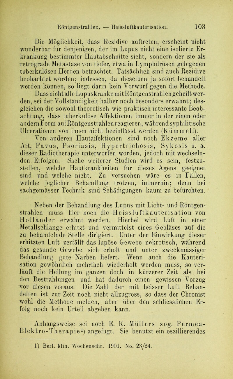 Die Möglichkeit, dass Rezidive auftreten, erscheint nicht wunderbar für denjenigen, der im Lupus nicht eine isolierte Er- krankung bestimmter Hautabschnitte sieht, sondern der sie als retrograde Metastase von tiefer, etwa in Lymphdrüsen gelegenen tuberkulösen Herden betrachtet. Tatsächlich sind auch Rezidive beobachtet worden; indessen, da dieselben ja sofort behandelt werden können, so liegt darin kein Vorwurf gegen die Methode. Dass nicht alle Lupuskranke mitRöntgenstrahlen geheilt wer- den, sei der Vollständigkeit halber noch besonders erwähnt; des- gleichen die sowohl theoretisch wie praktisch interessante Beob- achtung, dass tuberkulöse Affektionen immer in der einen oder andern Form auf Röntgenstrahlen reagieren, während syphilitische Ulcerationen von ihnen nicht beeinflusst werden (Kümmell). Von anderen Hautaffektionen sind noch Ekzeme aller Art, Favus, Psoriasis, Hypertrichosis, Sykosis u. a. dieser Radiotherapie unterworfen worden, jedoch mit wechseln- den Erfolgen. Sache weiterer Studien wird es sein, festzu- stellen, welche Hautkrankheiten für dieses Agens geeignet sind und welche nicht. Zu versuchen wäre es in Fällen, welche jeglicher Behandlung trotzen, immerhin; denn bei sachgemässer Technik sind Schädigungen kaum zu befürchten. Neben der Behandlung des Lupus mit Licht- und Röntgen- strahlen muss hier noch die Heissluftkauterisation von Holländer erwähnt werden. Hierbei wird Luft in einer Metallschlange erhitzt und vermittelst eines Gebläses auf die zu behandelnde Stelle dirigiert. Unter der Einwirkung dieser erhitzten Luft zerfällt das lupöse Gewebe nekrotisch, während das gesunde Gewebe sich erholt und unter zweckmässiger Behandlung gute Narben liefert. Wenn auch die Kauteri- sation gewöhnlich mehrfach wiederholt werden muss, so ver- läuft die Heilung im ganzen doch in kürzerer Zeit als bei den Bestrahlungen und hat dadurch einen gewissen Vorzug vor diesen voraus. Die Zahl der mit heisser Luft Behan- delten ist zur Zeit noch nicht allzugross, so dass der Chronist wohl die Methode melden, aber über den schliesslichen Er- folg noch kein Urteil abgeben kann. Anhangsweise sei noch E. K. Müllers sog. Permea- Elektro-Therapie1) angefügt. Sie benutzt ein oszillierendes 1) Berl. klin. Wochenschr. 1901. No. 23/24.