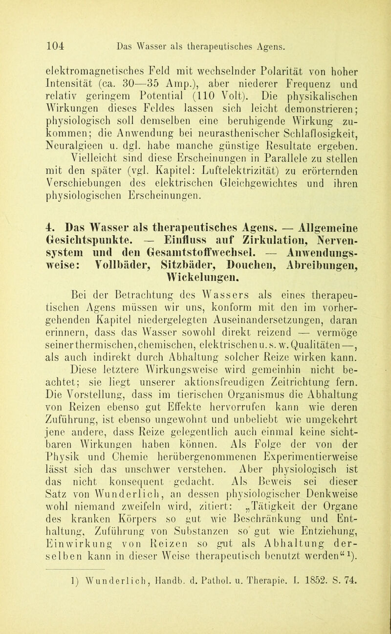 elektromagnetisches Feld mit wechselnder Polarität von hoher Intensität (ca. 30—35 Amp.), aber niederer Frequenz und relativ geringem Potential (110 Volt). Die physikalischen Wirkungen dieses Feldes lassen sich leicht demonstrieren; physiologisch soll demselben eine beruhigende Wirkung zu- kommen; die Anwendung bei neurasthenischer Schlaflosigkeit, Neuralgieen u. dgl. habe manche günstige Resultate ergeben. Vielleicht sind diese Erscheinungen in Parallele zu stellen mit den später (vgl. Kapitel: Luftelektrizität) zu erörternden Verschiebungen des elektrischen Gleichgewichtes und ihren physiologischen Erscheinungen. 4. Das Wasser als therapeutisches Agens. — Allgemeine Gesichtspunkte. — Einfluss auf Zirkulation, Nerven- system und den Gesamtstoffwechsel. — Anwendungs- weise: Vollbäder, Sitzbäder, Douchen, Abreibungen, Wickelungen. Bei der Betrachtung des Wassers als eines therapeu- tischen Agens müssen wir uns, konform mit den im vorher- gehenden Kapitel niedergelegten Auseinandersetzungen, daran erinnern, dass das Wasser sowohl direkt reizend — vermöge seinerthermischen,chemischen, elektrischen u.s. w.Qualitäten —, als auch indirekt durch Abhaltung solcher Reize wirken kann. Diese letztere Wirkungsweise wird gemeinhin nicht be- achtet; sie liegt unserer aktionsfreudigen Zeitrichtung fern. Die Vorstellung, dass im tierischen Organismus die Abhaltung von Reizen ebenso gut Effekte hervorrufen kann wie deren Zuführung, ist ebenso ungewohnt und unbeliebt wie umgekehrt jene andere, dass Reize gelegentlich auch einmal keine sicht- baren Wirkungen haben können. Als Folge der von der Physik und Chemie herübergenommenen Experimentierweise lässt sich das unschwer verstehen. Aber physiologisch ist das nicht konsequent gedacht. Als Beweis sei dieser Satz von Wunderlich, an dessen physiologischer Denkweise wohl niemand zweifeln wird, zitiert: „Tätigkeit der Organe des kranken Körpers so gut wie Beschränkung und Ent- haltung, Zuführung von Substanzen so’ gut wie Entziehung, Einwirkung von Reizen so gut als Abhaltung der- selben kann in dieser Weise therapeutisch benutzt werden“1). 1) Wunderlich, Handb. d. Pathol. u. Therapie. I. 1852. S. 74.