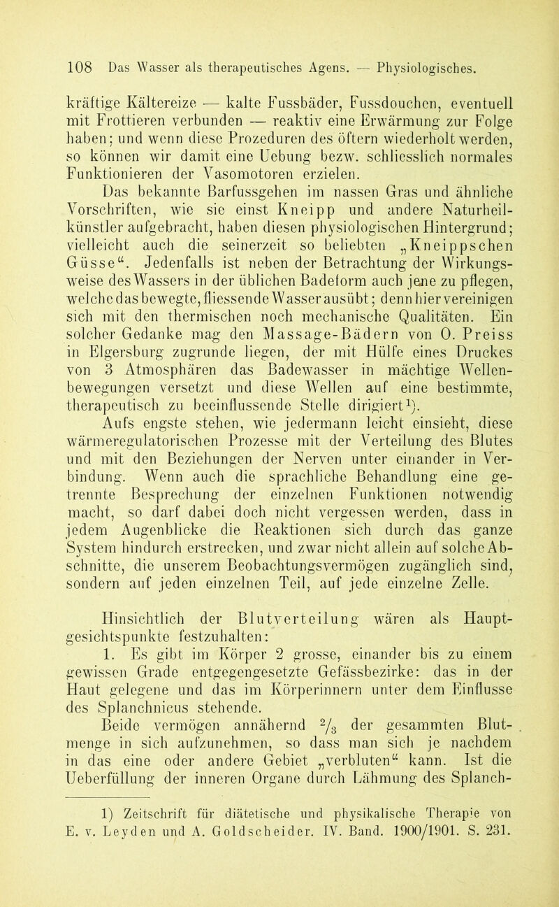 kräftige Kältereize •— kalte Fussbäder, Fussdouchen, eventuell mit Frottieren verbunden — reaktiv eine Erwärmung zur Folge haben; und wenn diese Prozeduren des öftern wiederholt werden, so können wir damit eine Hebung bezw. schliesslich normales Funktionieren der Vasomotoren erzielen. Das bekannte ßarfussgehen im nassen Gras und ähnliche Vorschriften, wie sie einst Kneipp und andere Naturheil- künstler aufgebracht, haben diesen physiologischen Hintergrund; vielleicht auch die seinerzeit so beliebten „Kneippschen Güsse“. Jedenfalls ist neben der Betrachtung der Wirkungs- weise desWassers in der üblichen Badeform auch jene zu pflegen, welchedas bewegte,fliessende Wasser ausübt; dennhiervereinigen sich mit den thermischen noch mechanische Qualitäten. Ein solcher Gedanke mag den Massage-Bädern von 0. Preiss in Elgersburg zugrunde liegen, der mit Hülfe eines Druckes von 3 Atmosphären das Badewasser in mächtige Wellen- bewegungen versetzt und diese Wellen auf eine bestimmte, therapeutisch zu beeinflussende Stelle dirigiert1). Aufs engste stehen, wie jedermann leicht einsieht, diese wärmeregulatorischen Prozesse mit der Verteilung des Blutes und mit den Beziehungen der Nerven unter einander in Ver- bindung. Wenn auch die sprachliche Behandlung eine ge- trennte Besprechung der einzelnen Funktionen notwendig macht, so darf dabei doch nicht vergessen werden, dass in jedem Augenblicke die Reaktionen sich durch das ganze System hindurch erstrecken, und zwar nicht allein auf solche Ab- schnitte, die unserem Beobachtungsvermögen zugänglich sind, sondern auf jeden einzelnen Teil, auf jede einzelne Zelle. Hinsichtlich der Blutverteilung wären als Haupt- gesichtspunkte festzuhalten: 1. Es gibt im Körper 2 grosse, einander bis zu einem gewissen Grade entgegengesetzte Gefässbezirke: das in der Haut gelegene und das im Körperinnern unter dem Einflüsse des Splanchnicus stehende. Beide vermögen annähernd 2/3 der gesammten Blut- menge in sich aufzunehmen, so dass man sich je nachdem in das eine oder andere Gebiet „verbluten“ kann. Ist die Ueberfüllung der inneren Organe durch Lähmung des Splanch- 1) Zeitschrift für diätetische und physikalische Therapie von E. v. Leyden und A. Goldscheider. IV. Band. 1900/1901. S. 231.